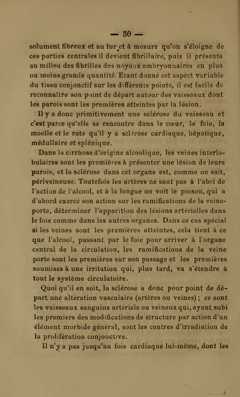 solument fibreux et au fur et à mesure qu'on s'éloigne de ces parties centrales il devient fibrillaire, pais il présente au milieu des fibrilles des noyaux embryonnaires en plus ou moins grande quantité. Etant donné cet aspect variable du tissu conjonctif sur les différents points, il est facile de reconnaître son point de départ autour des vaisseaux dont les parois sont les premières atteintes par la lésion. Il y a donc primitivement une sclérose du. vaisseau et c'est parce qu'elle se rencontre dans le cœur, le foie, la moelle et le rate qu'il y a sclérose cardiaque, hépatique, médullaire et splénique. Dans la cirrhose d'origine alcoolique, les veines interlo- bulaires sont les premières à présenter une lésion de leurs parois, et la sclérose dans cet organe est, comme on sait, périveineuse. Toutefois les artères ne sont pas à l'abri de l'action de l'alcool, et à la longue on voit le poison, qui a d'abord exercé son action sur les ramifications de la veine- porte, déterminer l'apparition des lésions artérielles dans le foie comme dans les autres organes. Dans ce cas spécial si les veines sont les premières atteintes, cela tient à ce que l'alcool, passant par le foie pour arriver à l'organe central de la circulation, les ramifications de la veine porte sont les premières sur son passage et les premières soumises à une irritation qui, plus tard, va s'étendre à tout le système circulatoire. Quoi qu'il en soit, la sclérose a donc pour point de dé- part une altération vasculaire (artères ou veines) ; ce sont les vaisseaux sanguins artériels ou veineux qui, ayant subi les premiers des modifications de structure par action d'un élément morbide général, sont les centres d'irradiation de la prolifération conjonctive. Il n'y a pas jusqu'au foie cardiaque lui-même, dont les