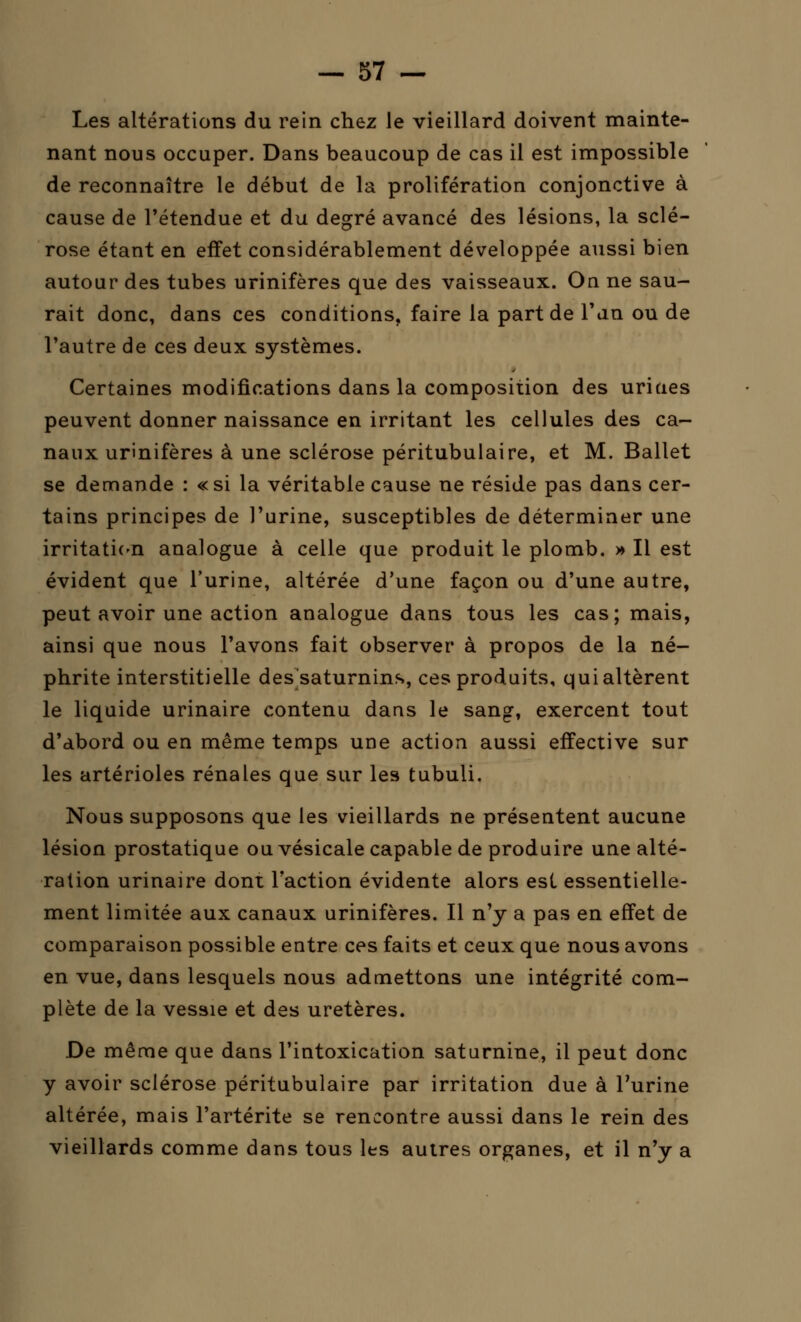 Les altérations du rein chez le vieillard doivent mainte- nant nous occuper. Dans beaucoup de cas il est impossible de reconnaître le début de la prolifération conjonctive à cause de l'étendue et du degré avancé des lésions, la sclé- rose étant en effet considérablement développée aussi bien autour des tubes urinifères que des vaisseaux. On ne sau- rait donc, dans ces conditions, faire la part de Tan ou de l'autre de ces deux systèmes. Certaines modifications dans la composition des uriaes peuvent donner naissance en irritant les cellules des ca- naux urinifères à une sclérose péritubulaire, et M. Ballet se demande : «si la véritable cause ne réside pas dans cer- tains principes de l'urine, susceptibles de déterminer une irritation analogue à celle que produit le plomb. » Il est évident que l'urine, altérée d'une façon ou d'une autre, peut avoir une action analogue dans tous les cas; mais, ainsi que nous l'avons fait observer à propos de la né- phrite interstitielle des saturnins, ces produits, qui altèrent le liquide urinaire contenu dans le sang, exercent tout d'abord ou en même temps une action aussi effective sur les artérioles rénales que sur les tubuli. Nous supposons que les vieillards ne présentent aucune lésion prostatique ou vésicale capable de produire une alté- ration urinaire dont l'action évidente alors est essentielle- ment limitée aux canaux urinifères. Il n'y a pas en effet de comparaison possible entre ces faits et ceux que nous avons en vue, dans lesquels nous admettons une intégrité com- plète de la vessie et des uretères. De même que dans l'intoxication saturnine, il peut donc y avoir sclérose péritubulaire par irritation due à l'urine altérée, mais l'artérite se rencontre aussi dans le rein des vieillards comme dans tous les autres organes, et il n'y a