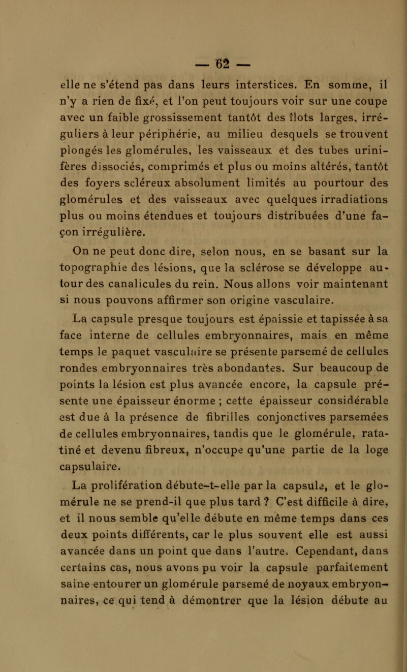 elle ne s'étend pas dans leurs interstices. En somme, il n'y a rien de fixé, et l'on peut toujours voir sur une coupe avec un faible grossissement tantôt des îlots larges, irré- guliers à leur périphérie, au milieu desquels se trouvent plongés les glomérules, les vaisseaux et des tubes urini- fères dissociés, comprimés et plus ou moins altérés, tantôt des foyers scléreux absolument limités au pourtour des glomérules et des vaisseaux avec quelques irradiations plus ou moins étendues et toujours distribuées d'une fa- çon irrégulière. On ne peut donc dire, selon nous, en se basant sur la topographie des lésions, que la sclérose se développe au- tour des canalicules du rein. Nous allons voir maintenant si nous pouvons affirmer son origine vasculaire. La capsule presque toujours est épaissie et tapissée à sa face interne de cellules embryonnaires, mais en même temps le paquet vasculaire se présente parsemé de cellules rondes embryonnaires très abondantes. Sur beaucoup de points la lésion est plus avancée encore, la capsule pré- sente une épaisseur énorme ; cette épaisseur considérable est due à la présence de fibrilles conjonctives parsemées de cellules embryonnaires, tandis que le glomérule, rata- tiné et devenu fibreux, n'occupe qu'une partie de la loge capsulaire. La prolifération débute-t-elle par la capsula, et le glo- mérule ne se prend-il que plus tard ? C'est difficile à dire, et il nous semble qu'elle débute en même temps dans ces deux points différents, car le plus souvent elle est aussi avancée dans un point que dans l'autre. Cependant, dans certains cas, nous avons pu voir la capsule parfaitement saine entourer un glomérule parsemé de noyaux embryon- naires, ce qui tend à démontrer que la lésion débute au