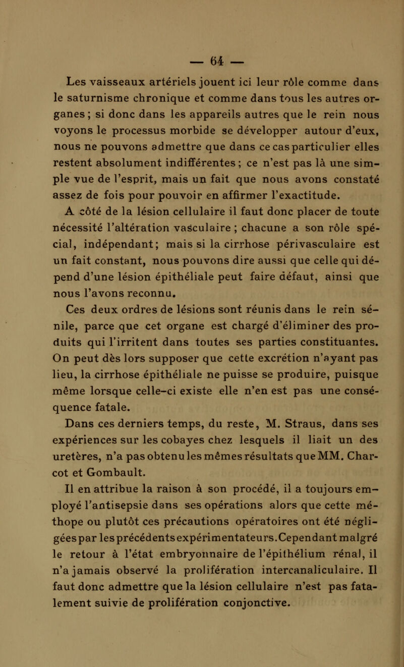 Les vaisseaux artériels jouent ici leur rôle comme dans le saturnisme chronique et comme dans tous les autres or- ganes ; si donc dans les appareils autres que le rein nous voyons le processus morbide se développer autour d'eux, nous ne pouvons admettre que dans ce cas particulier elles restent absolument indifférentes ; ce n'est pas là une sim- ple vue de l'esprit, mais un fait que nous avons constaté assez de fois pour pouvoir en affirmer l'exactitude. A côté de la lésion cellulaire il faut donc placer de toute nécessité l'altération vasculaire ; chacune a son rôle spé- cial, indépendant; mais si la cirrhose périvasculaire est un fait constant, nous pouvons dire aussi que celle qui dé- pend d'une lésion épithéliale peut faire défaut, ainsi que nous l'avons reconnu. Ces deux ordres de lésions sont réunis dans le rein sé- nile, parce que cet organe est chargé d'éliminer des pro- duits qui l'irritent dans toutes ses parties constituantes. On peut dès lors supposer que cette excrétion n'ayant pas lieu, la cirrhose épithéliale ne puisse se produire, puisque même lorsque celle-ci existe elle n'en est pas une consé- quence fatale. Dans ces derniers temps, du reste, M. Straus, dans ses expériences sur les cobayes chez lesquels il liait un des uretères, n'a pas obtenu les mêmes résultats que MM. Char- cot et Gombault. Il en attribue la raison à son procédé, il a toujours em- ployé l'antisepsie dans ses opérations alors que cette mé- thope ou plutôt ces précautions opératoires ont été négli- géespar lesprécédentsexpérimentateurs.Cependant malgré le retour à l'état embryonnaire de l'épithélium rénal, il n'a jamais observé la prolifération intercanaliculaire. Il faut donc admettre que la lésion cellulaire n'est pas fata- lement suivie de prolifération conjonctive.