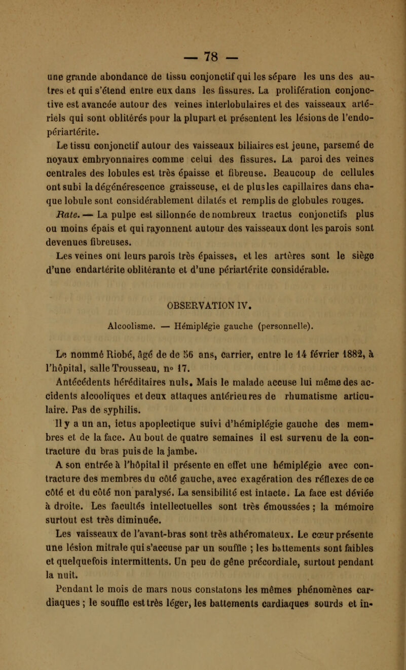 une grande abondance de tissu conjonctif qui les sépare les uns des au- tres et qui s'étend entre eux dans les fissures. La prolifération conjonc- tive est avancée autour des veines interlobulaires et des vaisseaux arté- riels qui sont oblitérés pour la plupart et présentent les lésions de l'endo- périartérite. Le tissu conjonctif autour des vaisseaux biliaires est jeune, parsemé de noyaux embryonnaires comme celui des fissures. La paroi des veines centrales des lobules est très épaisse et fibreuse. Beaucoup de cellules ont subi la dégénérescence graisseuse, et de plus les capillaires dans cha- que lobule sont considérablement dilatés et remplis de globules rouges. Bâte. — La pulpe est sillonnée de nombreux tractus conjonctifs plus ou moins épais et qui rayonnent autour des vaisseaux dont les parois sont devenues fibreuses. Les veines oni leurs parois très épaisses, et les artères sont le siège d'une endartérite oblitérante et d'une périartérite considérable. OBSERVATION IV. Alcoolisme. — Hémiplégie gauche (personnelle). Le nommé Riobé, âgé de de 56 ans, carrier, entre le 44 février 1882, à l'hôpital, salle Trousseau, n° 17. Antécédents héréditaires nuls. Mais le malade accuse lui même des ac- cidents alcooliques et deux attaques antérieures de rhumatisme articu- laire. Pas de syphilis. 11 y a un an, ictus apoplectique suivi d'hémiplégie gauche des mem- bres et de la face. Au bout de quatre semaines il est survenu de la con- tracture du bras puis de la jambe. A son entrée à l'hôpital il présente en effet une hémiplégie avec con- tracture des membres du côté gauche, avec exagération des réflexes de ce côté et du côté non paralysé. La sensibilité est intacte. La face est déviée à droite. Les facultés intellectuelles sont très émoussées ; la mémoire surtout est très diminuée. Les vaisseaux de l'avant-bras sont très athéromateux. Le cœur présente une lésion mitrale qui s'accuse par un souffle ; les battements sont faibles et quelquefois intermittents. Un peu de gêne précordiale, surtout pendant la nuit. Pendant le mois de mars nous constatons les mêmes phénomènes car- diaques ; le souffle est très léger, les battements cardiaques sourds et in*