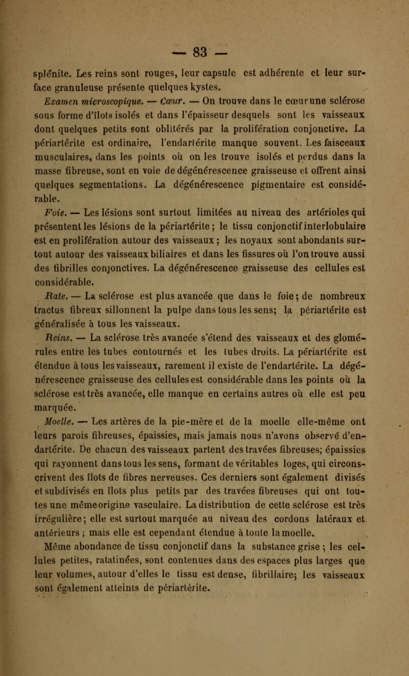 splênite. Les reins sont rouges, leur capsule est adhérente et leur sur- face granuleuse présente quelques kystes. Examen microscopique. — Cœur. — On trouve dans le cœur une sclérose sous forme d'îlots isolés et dans l'épaisseur desquels sont les vaisseaux dont quelques petits sont oblitérés par la prolifération conjonctive. La périartérite est ordinaire, l'endarlérite manque souvent. Les faisceaux musculaires, dans les points où on les trouve isolés et perdus dans la masse fibreuse, sont en voie de dégénérescence graisseuse et offrent ainsi quelques segmentations. La dégénérescence pigmentaire est considé- rable. Foie. — Les lésions sont surtout limitées au niveau des artérioles qui présentent les lésions de la périartérite; le tissu conjonctifinterlobulaire est en prolifération autour des vaisseaux ; les noyaux sont abondants sur- tout autour des vaisseaux biliaires et dans les fissures où Ton trouve aussi des fibrilles conjonctives. La dégénérescence graisseuse des cellules est considérable. Rate. — La sclérose est plus avancée que dans le foie; de nombreux tractus fibreux sillonnent la pulpe dans tous les sens; la périartérite est généralisée à tous les vaisseaux. Reins. — La sclérose très avancée s'étend des vaisseaux et des glomé- rules entre les tubes contournés et les tubes droits. La périartérite est étendue à tous les vaisseaux, rarement il existe de fendartérite. La dégé- nérescence graisseuse des cellules est considérable dans les points où la sclérose est très avancée, elle manque en certains autres où elle est peu marquée. Moelle. — Les artères de la pie-mère et de la moelle elle-même ont leurs parois fibreuses, épaissies, mais jamais nous n'avons observé d'en- dartérite. De chacun des vaisseaux partent des travées fibreuses; épaissies qui rayonnent dans tous les sens, formant de véritables loges, qui circons- crivent des îlots de fibres nerveuses. Ces derniers sont également divisés et subdivisés en îlots plus petits par des travées fibreuses qui ont tou- tes une mêmeorigine vasculaire. La distribution de cette sclérose est très irrégulière; elle est surtout marquée au niveau des cordons latéraux et antérieurs; mais elle est cependant étendue à toute la moelle. Même abondance de tissu conjonctif dans la substance grise ; les cel- lules petites, ratatinées, sont contenues dans des espaces plus larges que leur volumes, autour d'elles le tissu est dense, (ibrillaire; les vaisseaux sont également atteints de périartérite.