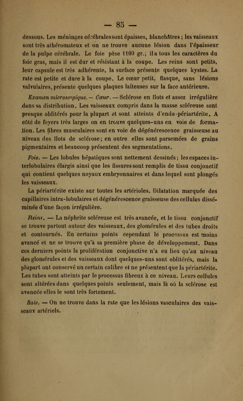 dessous. Les méninges cérébrales sont épaisses, blanchâtres; les vaisseaux sont très athéromateux et on ne trouve aucune lésion dans l'épaisseur de la pulpe cérébrale. Le foie pèse 1100 gr., il a tous les caractères du foie gras, mais il est dur et résistant à la coupe. Les reins sont petits, leur capsule est très adhérente, la surface présente quelques kystes. La rate est petite et dure à la coupe. Le cœur petit, flasque, sans lésions valvulaires, présente quelques plaques laiteuses sur la face antérieure. Examen microscopique. — Cœur. — Sclérose en îlots et assez irrégulière dans sa distribution. Les vaisseaux compris dans la masse scléreuse sont presque oblitérés pour la plupart et sont atteints d'endo-périartérite. A côté de foyers très larges on en trouve quelques-uns en voie de forma- tion. Les fibres musculaires sont en voie de dégénérescence graisseuse au niveau des îlots de sclérose; en outre elles sont parsemées de grains pigmentaires et beaucoup présentent des segmentations. Foie. — Les lobules hépatiques sont nettement dessinés; les espaces in- terlobulaires élargis ainsi que les fissures sont remplis de tissu conjonctif qui contient quelques noyaux embryonnaires et dans lequel sont plongés les vaisseaux. La périartérite existe sur toutes les artérioles. Dilatation marquée des capillaires intra-lobulaires et dégénérescence graisseuse des cellules dissé- minée d'une façon irrégulière. Reins. — La néphrite scléreuse est très avancée, et le tissu conjonctif se trouve partout autour des vaisseaux, des glomérules et des lubes droits et contournés. En certains points cependant le processus est moins avancé et ne se trouve qu'à sa première phase de développement. Dans ces derniers points la prolifération conjonctive n'a eu lieu qu'au niveau des glomérules et des vaisseaux dont quelques-uns sont oblitérés, mais la plupart ont conservé un certain calibre et ne présentent que la périartérite. Les tubes sont atteints par le processus fibreux à ce niveau. Leurs cellules sont altérées dans quelques points seulement, mais là où la sclérose est avancée elles le sont très fortement. Raie. — On ne trouve dans la rate que les lésions vasculaires des vais- seaux artériels.