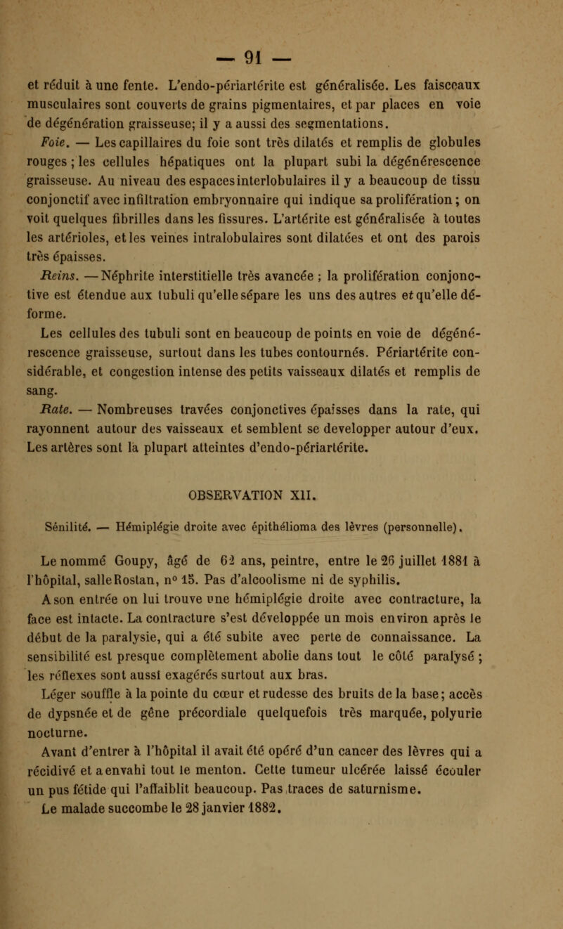 et réduit à une fente. L'endo-périartérite est généralisée. Les faisceaux musculaires sont couverts de grains pigmentaires, et par places en voie de dégénération graisseuse; il y a aussi des segmentations. Foie. — Les capillaires du foie sont très dilatés et remplis de globules rouges ; les cellules hépatiques ont la plupart subi la dégénérescence graisseuse. Au niveau des espacesinterlobulaires il y a beaucoup de tissu conjonctif avec infiltration embryonnaire qui indique sa prolifération ; on voit quelques fibrilles dans les fissures. L'artérite est généralisée à toutes les artérioles, et les veines intralobulaires sont dilatées et ont des parois très épaisses. Reins. —Néphrite interstitielle très avancée ; la prolifération conjonc- tive est étendue aux tubuli qu'elle sépare les uns des autres et qu'elle dé- forme. Les cellules des tubuli sont en beaucoup de points en voie de dégéné- rescence graisseuse, surtout dans les tubes contournés. Périartérite con- sidérable, et congestion intense des petits vaisseaux dilatés et remplis de sang. Rate. — Nombreuses travées conjonctives épaisses dans la rate, qui rayonnent autour des vaisseaux et semblent se développer autour d'eux. Les artères sont la plupart atteintes d'endo-périartérite. OBSERVATION XII. Sénilité. — Hémiplégie droite avec épithélioma des lèvres (personnelle). Le nommé Goupy, âgé de 6ï ans, peintre, entre le 26 juillet 1881 à l'hôpital, salleRostan, n° 15. Pas d'alcoolisme ni de syphilis. A son entrée on lui trouve une hémiplégie droite avec contracture, la face est intacte. La contracture s'est développée un mois environ après le début de la paralysie, qui a été subite avec perte de connaissance. La sensibilité est presque complètement abolie dans tout le côté paralysé ; les réflexes sont aussi exagérés surtout aux bras. Léger souffle à la pointe du cœur et rudesse des bruits de la base; accès de dypsnée et de gêne précordiale quelquefois très marquée, polyurie nocturne. Avant d'entrer à l'hôpital il avait été opéré d'un cancer des lèvres qui a récidivé et a envahi tout le menton. Cette tumeur ulcérée laissé écouler un pus fétide qui l'affaiblit beaucoup. Pas traces de saturnisme. Le malade succombe le 28 janvier 1882.