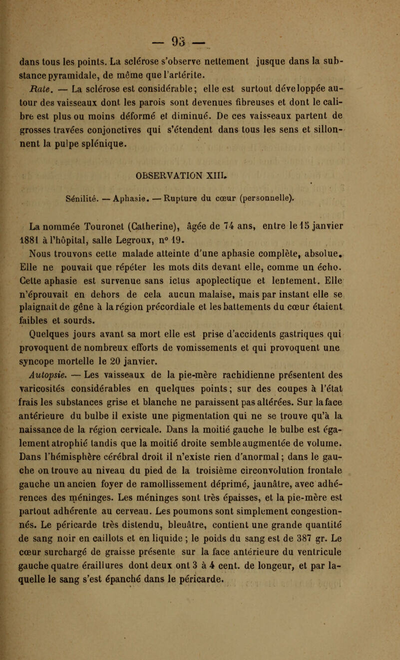 dans tous les points. La sclérose s'observe nettement jusque dans la sub- stance pyramidale, de même quel'artérite. Rate. — La sclérose est considérable; elle est surtout développée au- tour des vaisseaux dont les parois sont devenues fibreuses et dont le cali- bre est plus ou moins déformé et diminué. De ces vaisseaux partent de grosses travées conjonctives qui s'étendent dans tous les sens et sillon- nent la pulpe splénique. OBSERVATION XIII. Sénilité. — Aphasie. —Rupture du cœur (personnelle). La nommée Touronet (Catherine), âgée de 74 ans, entre le 15 janvier 1881 à l'hôpital, salle Legroux, n° 19. Nous trouvons cette malade atteinte d'une aphasie complète, absolue. Elle ne pouvait que répéter les mots dits devant elle, comme un écho. Cette aphasie est survenue sans iclus apoplectique et lentement. Elle n'éprouvait en dehors de cela aucun malaise, mais par instant elle se plaignait de gêne à la région précordiale et les battements du cœur étaient faibles et sourds. Quelques jours avant sa mort elle est prise d'accidents gastriques qui provoquent de nombreux efforts de vomissements et qui provoquent une syncope mortelle le 20 janvier. Autopsie. — Les vaisseaux de la pie-mère rachidienne présentent des varicosités considérables en quelques points; sur des coupes à l'état frais les substances grise et blanche ne paraissent pas altérées. Sur la face antérieure du bulbe il existe une pigmentation qui ne se trouve qu'à la naissance de la région cervicale. Dans la moitié gauche le bulbe est éga- lement atrophié tandis que la moitié droite semble augmentée de volume. Dans l'hémisphère cérébral droit il n'existe rien d'anormal ; dans le gau- che on trouve au niveau du pied de la troisième circonvolution frontale gauche un ancien foyer de ramollissement déprimé, jaunâtre, avec adhé- rences des méninges. Les méninges sont très épaisses, et la pie-mère est partout adhérente au cerveau. Les poumons sont simplement congestion- nés. Le péricarde très distendu, bleuâtre, contient une grande quantité de sang noir en caillots et en liquide ; le poids du sang est de 387 gr. Le cœur surchargé de graisse présente sur la face antérieure du ventricule gauche quatre éraillures dont deux ont 3 à 4 cent, de longeur, et par la- quelle le sang s'est épanché dans le péricarde.