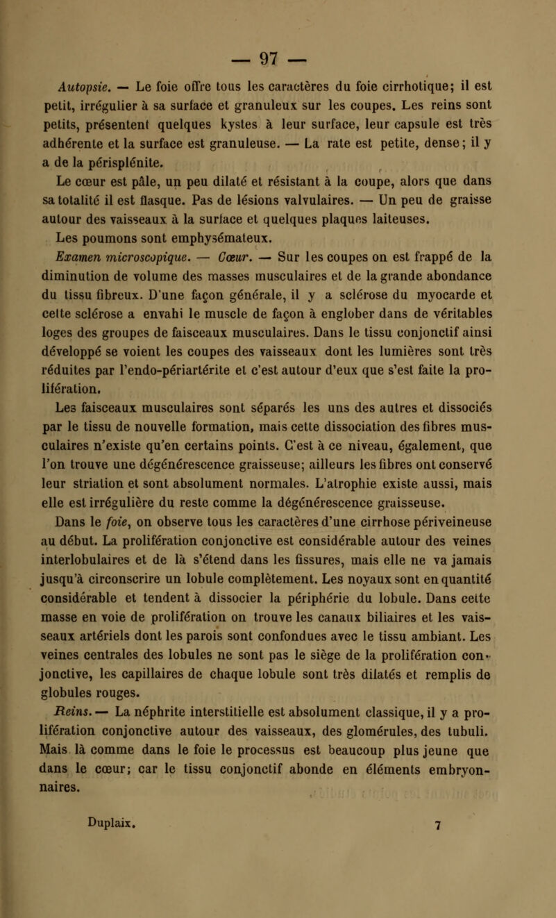 Autopsie. — Le foie offre tous les caractères du foie cirrhotique; il est petit, irrégulier à sa surface et granuleux sur les coupes. Les reins sont petits, présentent quelques kystes à leur surface, leur capsule est très adhérente et la surface est granuleuse. — La rate est petite, dense; il y a de la périsplénite. Le cœur est pâle, un peu dilaté et résistant à la coupe, alors que dans sa totalité il est flasque. Pas de lésions valvulaires. — Un peu de graisse autour des vaisseaux à la surface et quelques plaques laiteuses. Les poumons sont emphysémateux. Examen microscopique. — Cœur. — Sur les coupes on est frappé de la diminution de volume des masses musculaires et de la grande abondance du tissu fibreux. D'une façon générale, il y a sclérose du myocarde et celte sclérose a envahi le muscle de façon à englober dans de véritables loges des groupes de faisceaux musculaires. Dans le tissu conjonctif ainsi développé se voient les coupes des vaisseaux dont les lumières sont très réduites par l'endo-périartérite et c'est autour d'eux que s'est faite la pro- lifération. Les faisceaux musculaires sont séparés les uns des autres et dissociés par le tissu de nouvelle formation, mais cette dissociation des fibres mus- culaires n'existe qu'en certains points. C'est à ce niveau, également, que l'on trouve une dégénérescence graisseuse; ailleurs les fibres ont conservé leur striation et sont absolument normales. L'atrophie existe aussi, mais elle est irrégulière du reste comme la dégénérescence graisseuse. Dans le foie, on observe tous les caractères d'une cirrhose périveineuse au début. La prolifération conjonctive est considérable autour des veines interlobulaires et de là s'étend dans les fissures, mais elle ne va jamais jusqu'à circonscrire un lobule complètement. Les noyaux sont en quantité considérable et tendent à dissocier la périphérie du lobule. Dans cette masse en voie de prolifération on trouve les canaux biliaires et les vais- seaux artériels dont les parois sont confondues avec le tissu ambiant. Les veines centrales des lobules ne sont pas le siège de la prolifération con- jonctive, les capillaires de chaque lobule sont très dilatés et remplis de globules rouges. Reins. — La néphrite interstitielle est absolument classique, il y a pro- lifération conjonctive autour des vaisseaux, des glomérules, des tubuli. Mais là comme dans le foie le processus est beaucoup plus jeune que dans le cœur; car le tissu conjonctif abonde en éléments embryon- naires. Duplaix. 7