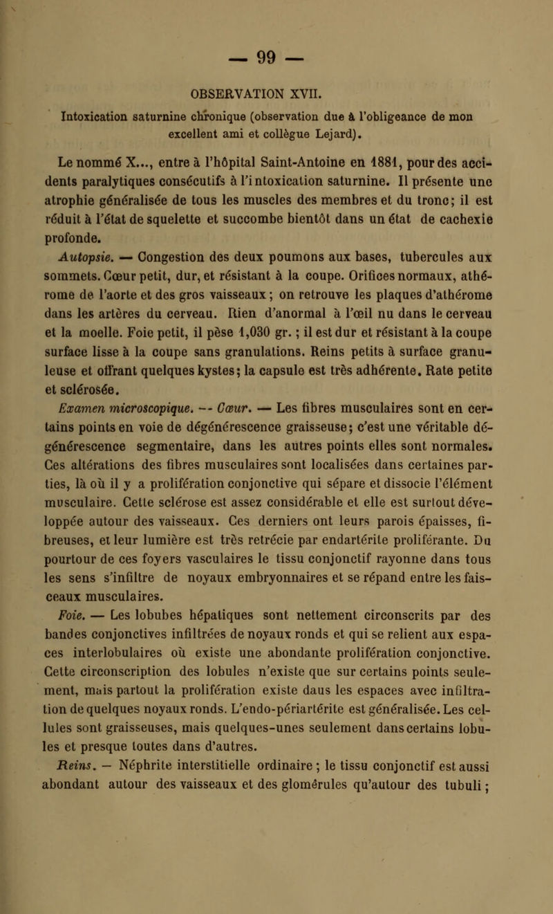 OBSERVATION XVII. Intoxication saturnine chronique (observation due à l'obligeance de mon excellent ami et collègue Lejard). Le nommé X..., entre à l'hôpital Saint-Antoine en 1881, pour des acci- dents paralytiques consécutifs à l'intoxication saturnine. Il présente une atrophie généralisée de tous les muscles des membres et du tronc; il est réduit à l'état de squelette et succombe bientôt dans un état de cachexie profonde. Autopsie. — Congestion des deux poumons aux bases, tubercules aux sommets. Cœur petit, dur, et résistant à la coupe. Orifices normaux, athé- rome de l'aorte et des gros vaisseaux ; on retrouve les plaques d'athérome dans les artères du cerveau. Rien d'anormal à l'œil nu dans le cerveau et la moelle. Foie petit, il pèse 1,030 gr. ; il est dur et résistant à la coupe surface lisse à la coupe sans granulations. Reins petits à surface granu- leuse et offrant quelques kystes; la capsule est très adhérente. Rate petite et sclérosée. Examen microscopique. — Cœur. — Les fibres musculaires sont en cer- tains points en voie de dégénérescence graisseuse; c'est une véritable dé- générescence segmentaire, dans les autres points elles sont normales. Ces altérations des fibres musculaires sont localisées dans certaines par- ties, là où il y a prolifération conjonctive qui sépare et dissocie l'élément musculaire. Cette sclérose est assez considérable et elle est surtout déve- loppée autour des vaisseaux. Ces derniers ont leurs parois épaisses, fi- breuses, et leur lumière est très retrécie par endartérile proliférante. Du pourtour de ces foyers vasculaires le tissu conjonctif rayonne dans tous les sens s'infiltre de noyaux embryonnaires et se répand entre les fais- ceaux musculaires. Foie. — Les lobubes hépatiques sont nettement circonscrits par des bandes conjonctives infiltrées de noyaux ronds et qui se relient aux espa- ces interlobulaires où existe une abondante prolifération conjonctive. Cette circonscription des lobules n'existe que sur certains points seule- ment, mais partout la prolifération existe daus les espaces avec infiltra- tion de quelques noyaux ronds. L'endo-périartérite est généralisée. Les cel- lules sont graisseuses, mais quelques-unes seulement dans certains lobu- les et presque toutes dans d'autres. Reins. — Néphrite interstitielle ordinaire; le tissu conjonctif est aussi abondant autour des vaisseaux et des glomêrules qu'autour des tubuli ;