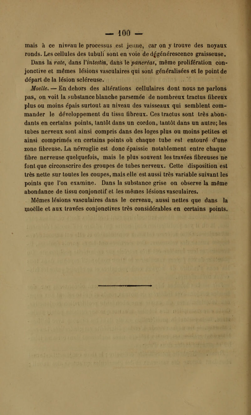 mais à ce niveau le processus est jeune, car on y trouve des noyaux ronds. Les cellules des tubuli sont en voie de dégénérescence graisseuse. Dans la rate, dans l'intestin, dans le pancréas, même prolifération con- jonctive et mêmes lésions vasculaires qui sont généralisées et le point de départ de la lésion scléreuse. Moelle. — En dehors des altérations cellulaires dont nous ne parlons pas, on voit la substance blanche parsemée de nombreux tractus fibreux plus ou moins épais surtout au niveau des vaisseaux qui semblent com- mander le développement du tissu fibreux. Ces tractus sont très abon- dants en certains points, tantôt dans un cordon, tantôt dans un autre; les tubes nerveux sont ainsi compris dans des loges plus ou moins petites et ainsi comprimés en certains points où chaque tube est entouré d'une zone fibreuse. La névroglie est donc épaissie notablement entre chaque fibre nerveuse quelquefois, mais le plus souvent les travées fibreuses ne font que circonscrire des groupes de tubes nerveux. Cette disposition est très nette sur toutes les coupes, mais elle est aussi très variable suivant les points que l'on examine. Dans la substance grise on observe la même abondance de tissu conjonctif et les mêmes lésions vasculaires. Mêmes lésions vasculaires dans le cerveau, aussi nettes que dans la moelle et aux travées conjonctives très considérables en certains points.