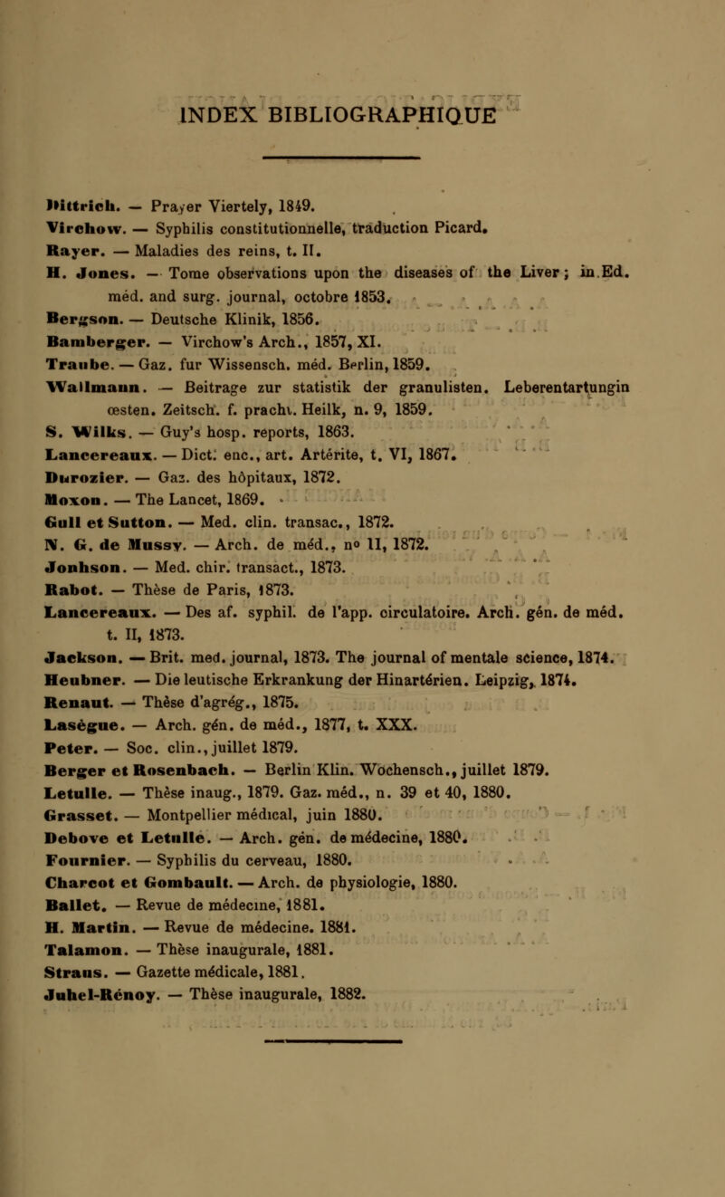 INDEX BIBLIOGRAPHIQUE IHtti ieh. — Prayer Viertely, 1849. Virchow. — Syphilis constitutionnelle, traduction Picard. Rayer. — Maladies des reins, t. II. H. Jones. — Tome observations upon the diseases of the Liver ; in Ed. raéd. and surg. journal, octobre 1853. Bergson. — Deutsche Klinik, 1856. Bamberger. — Virchow's Arch., 1857, XI. Traube. — Gaz. fur Wissensch. méd. Berlin, 1859. YVallmaun. — Beitrage zur statistik der granulisten. Leberentartungin œsten. Zeitsch. f. prachi. Heilk, n. 9, 1859. S. Wilks. — Guy's hosp. reports, 1863. Lancereaux. — Dict. enc, art. Artérite, t. VI, 1867. Durozier. — Gaz. des hôpitaux, 1872. Mo von. — The Lancet, 1869. • Gull etSutton. — Med. clin, transac, 1872. N. G. de Mussy. — Arch. de méd., no U, 1872. Jonhson. — Med. chir. transact., 1873. Rabot. — Thèse de Paris, 1873. Lancereaux. — Des af. syphil. de l'app. circulatoire. Arch. gén. de méd. t. II, 1873. Jackson. —Brit. med. journal, 1873. The journal of mentale science, 1874. Heubner. — Die leutische Erkrankung der Hinartérien. Leipzig,, 1874. Renaut. — Thèse d'agrég., 1875. Lasègue. — Arch. gén. de méd., 1877, t. XXX. Peter. — Soc. clin.,juillet 1879. Berger et Rosenbach. — Berlin Klin. Wochensch., juillet 1879. Letulle. — Thèse inaug., 1879. Gaz. méd., n. 39 et 40, 1880. Grasset. — Montpellier médical, juin 1880. Debove et Letulle. — Arch. gén. de médecine, 1880. Four nier. — Syphilis du cerveau, 1880. Charcot et Gombault. — Arch. de physiologie, 1880. Ballet. — Revue de médecine, 1881. H. Martin. —Revue de médecine. 1881. Talamon. — Thèse inaugurale, 1881. Straus. — Gazette médicale, 1881. Juhel-Rcnoy. — Thèse inaugurale, 1882.