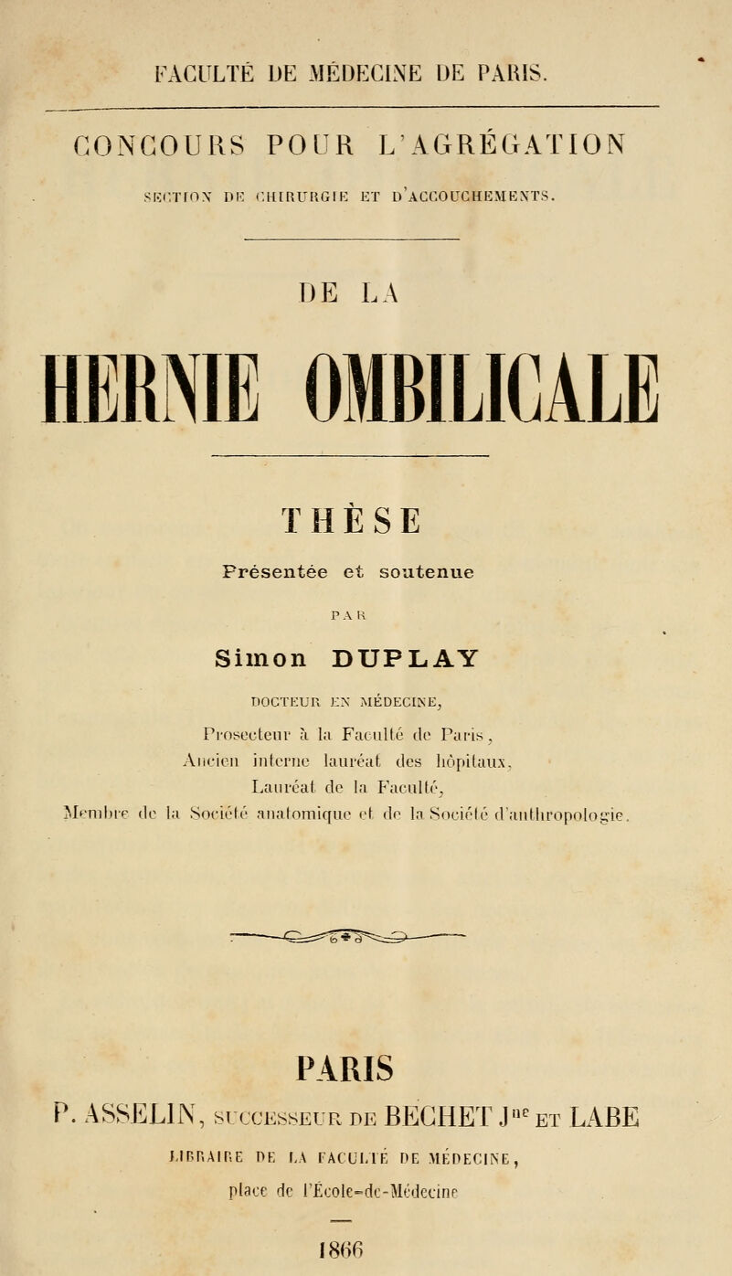 FACULTÉ DE MÉDPXINE UE PARIS. CONCOURS POUR L AGRÉGATION SKC.TfOX DF. C.HIRrRGIK ET d'aCCOUCHEMEXTS. DE LA HERNIE OMBILICALE THESE Présentée et soutenue PAR Simon DUPLAY DOCTEUR EN MÉDECINE, Probecteni' à la Faculté do Pans, Ancien interne lauréat des hôpitaux. Lauréat de la Faculté, ]\Içml)ip de la Société anatomique et {\c la Société dantliropoloi^ie. PARIS P. ASSELIN, SUCCESSEUR de BECHEï J»^ et LABE UPHAIRE PK LA FÂCULlÉ PE MÉPEGINE, place de l'École-dc-Médecine 1866