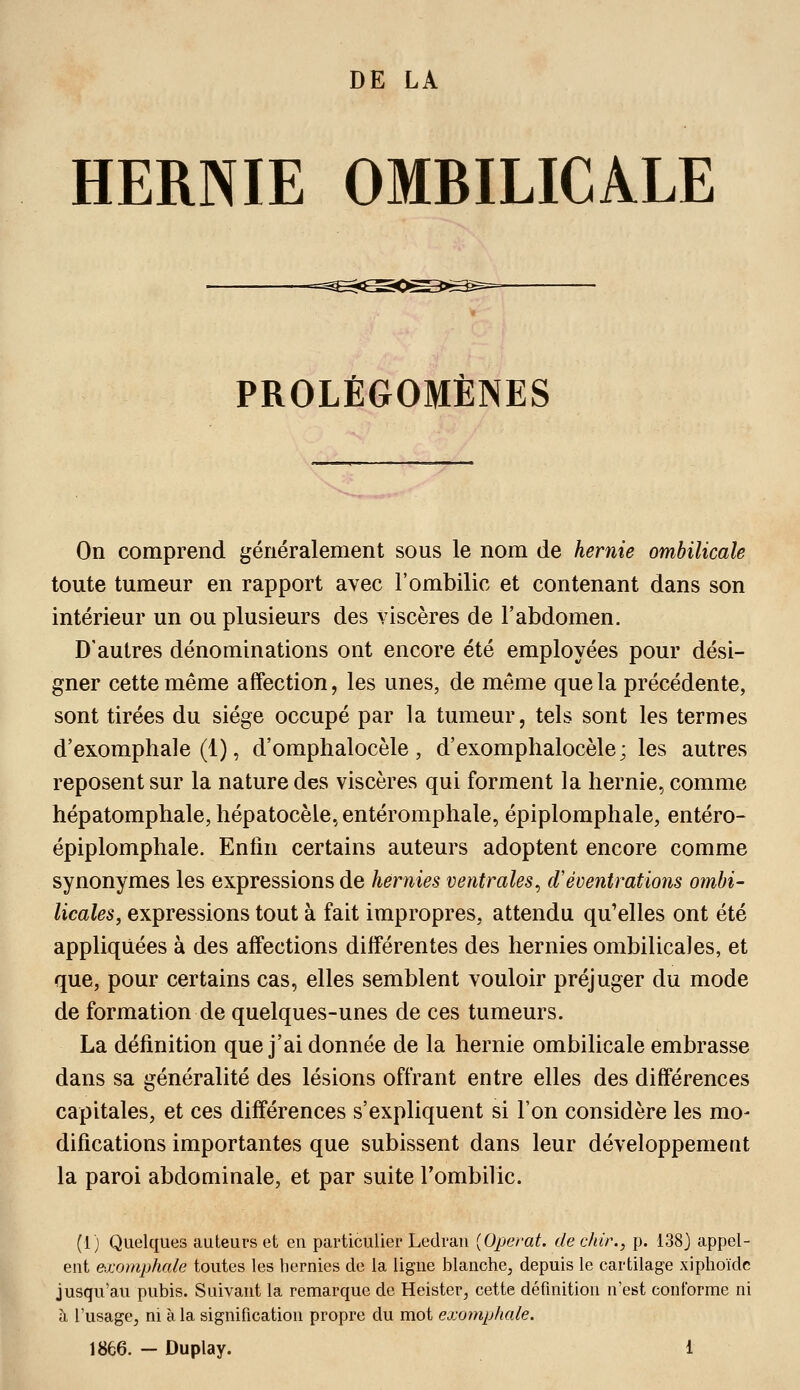 HERNIE OMBILICALE PROLÉGOMÈNES On comprend généralement sous le nom de hernie ombilicale toute tumeur en rapport avec l'ombilic et contenant dans son intérieur un ou plusieurs des viscères de l'abdomen. D'autres dénominations ont encore été employées pour dési- gner cette même affection, les unes, de même que la précédente, sont tirées du siège occupé par la tumeur, tels sont les termes d'exomphale (1), d'omphalocèle, d'exomphalocèle; les autres reposent sur la nature des viscères qui forment la hernie, comme hépatomphale, hépatocèle, entéromphale, épiplomphale, entéro- épiplomphale. Enfin certains auteurs adoptent encore comme synonymes les expressions de hernies ventrales^ d'éoentrations ombi- licales, expressions tout à fait impropres, attendu qu'elles ont été appliquées à des affections différentes des hernies ombilicales, et que, pour certains cas, elles semblent vouloir préjuger du mode de formation de quelques-unes de ces tumeurs. La définition que j'ai donnée de la hernie ombilicale embrasse dans sa généralité des lésions offrant entre elles des différences capitales, et ces différences s'expliquent si l'on considère les mo- difications importantes que subissent dans leur développement la paroi abdominale, et par suite l'ombilic. (1) Quelques auteurs et en particulier Ledrau [Opérât, dechir., p. 138J appel- ent exomphale toutes les hernies de la ligne blanche, depuis le cartilage xiphoïdc jusqu'au pubis. Suivant la remarque de Heister, cette définition n'est conforme ni à l'usage, m à la signification propre du mot exomphale. 1866. - Duplay. 1