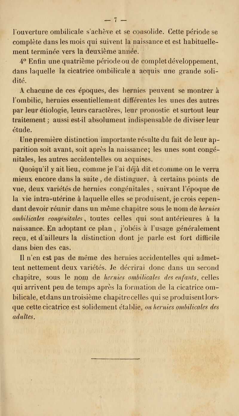 l'ouverture ombilicale s'achève et se consolide. Cette période se complète dans les mois qui suivent la naissance et est habituelle- ment terminée vers la deuxième année. 4° Enfin une quatrième période ou de complet développement, dans laquelle la cicatrice ombilicale a acquis une grande soli- dité. A chacune de ces époques, des hernies peuvent se montrer à l'ombilic, hernies essentiellement différentes les unes des autres par leur étiologie, leurs caractères, leur pronostic et surtout leur traitement ; aussi est-il absolument indispensable de diviser leur étude. Une première distinction importante résulte du fait de leur ap- parition soit avant, soit après la naissance; les unes sont congé- nitales, les autres accidentelles ou acquises. Quoiqu'il y ait lieu, comme je l'ai déjà dit et comme on le verra mieux encore dans la suite , de distinguer, à certains points de vue, deux variétés de hernies congénitales , suivant l'époque de la vie intra-utérine à laquelle elles se produisent, je crois cepen- dant devoir réunir dans un même chapitre sous le nom de hernies ombilicales congénitales, toutes celles qui sont antérieures à la naissance. En adoptant ce plan , j'obéis à l'usage généralement reçu, et d'ailleurs la distinction dont je parle est fort difficile dans bien des cas. Il n'en est pas de même des hernies accidentelles qui admet- tent nettement deux variétés. Je décrirai donc dans un second chapitre, sous le nom de hernies ombilicales des enfants, celles qui arrivent peu de temps après la formation de la cicatrice om- bilicale, et dans un troisième chapitrecelles qui se produisent lors- que cette cicatrice est solidement établie, ou hernies ombilicales des adultes.