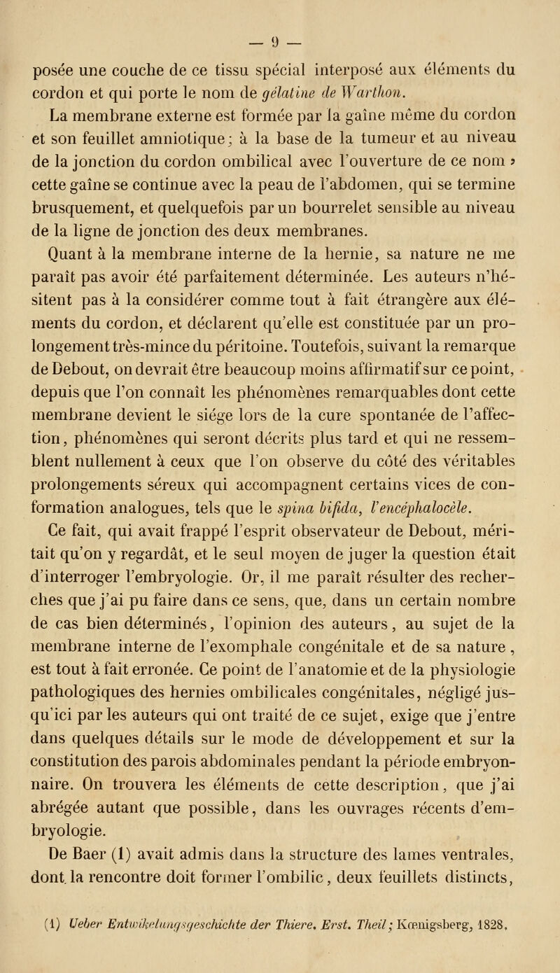 posée une couche de ce tissu spécial interposé aux éléments du cordon et qui porte le nom de gélatine de Warthon. La membrane externe est formée par la gaîne môme du cordon et son feuillet amniotique ; à la base de la tumeur et au niveau de la jonction du cordon ombilical avec l'ouverture de ce nom ? cette gaîne se continue avec la peau de l'abdomen, qui se termine brusquement, et quelquefois par un bourrelet sensible au niveau de la ligne de jonction des deux membranes. Quant à la membrane interne de la hernie, sa nature ne me parait pas avoir été parfaitement déterminée. Les auteurs n'hé- sitent pas à la considérer comme tout à fait étrangère aux élé- ments du cordon, et déclarent qu elle est constituée par un pro- longement très-mince du péritoine. Toutefois, suivant la remarque de Debout, on devrait être beaucoup moins affirmatif sur ce point, depuis que l'on connaît les phénomènes remarquables dont cette membrane devient le siège lors de la cure spontanée de l'affec- tion, phénomènes qui seront décrits plus tard et qui ne ressem- blent nullement à ceux que l'on observe du côté des véritables prolongements séreux qui accompagnent certains vices de con- formation analogues, tels que le sjpina bifida, Vencéphalocèle. Ce fait, qui avait frappé l'esprit observateur de Debout, méri- tait qu'on y regardât, et le seul moyen de juger la question était d'interroger l'embryologie. Or, il me paraît résulter des recher- ches que j'ai pu faire dans ce sens, que, dans un certain nombre de cas bien déterminés, l'opinion des auteurs, au sujet de la membrane interne de l'exomphale congénitale et de sa nature, est tout à fait erronée. Ce point de l'anatomie et de la physiologie pathologiques des hernies ombilicales congénitales, négligé jus- qu'ici par les auteurs qui ont traité de ce sujet, exige que j'entre dans quelques détails sur le mode de développement et sur la constitution des parois abdominales pendant la période embryon- naire. On trouvera les éléments de cette description, que j'ai abrégée autant que possible, dans les ouvrages récents d'em- bryologie. De Baer (1) avait admis dans la structure des lames ventrales, dont.la rencontre doit former l'ombilic, deux feuillets distincts, (1) Ueber Entwikdangsçfeschichte der Thiere, Erst. Theil; Kœiiigsbergj 1828,