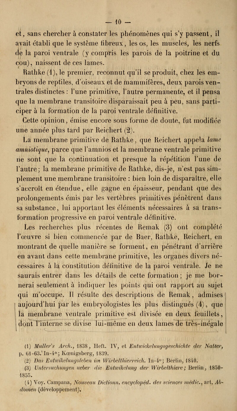 — dO - et, sans chercher à constater les phénomènes qui s'y passent, il avait établi que le système libreux, les os, les muscles, les nerfs fie la paroi ventrale (y compris les parois de la poitrine et du cou), naissent de ces lames. Rathke (4), le premier, reconnut qu'il se produit, chez les em- bryons de reptiles, d'oiseaux et de mammifères, deux parois ven- trales distinctes : l'une primitive, l'autre permanente, et il pensa que la membrane transitoire disparaissait peu à peu, sans parti- ciper à la formation de la paroi ventrale définitive. Cette opinion, émise encore sous forme de doute, fut modifiée une année plus tard par Reichert (2). La membrane primitive de Rathke, que Reichert appela lame amniotique, parce que l'amnios et la membrane ventrale primitive ne sont que la continuation et presque la répétition l'une de l'autre; la membrane primitive de Rathke, dis-je, n'est pas sim- plement une membrane transitoire : bien loin de disparaître, elle s'accroît en étendue, elle gagne en épaisseur, pendant que des prolongements émis par les vertèbres primitives pénètrent dans sa substance, lui apportant les éléments nécessaires à sa trans- formation progressive en paroi ventrale définitive. Les recherches plus récentes de Remak (3) ont complété l'œuvre si bien commencée par de Baer, Rathke, Reichert, en montrant de quelle manière se forment, en pénétrant d'arrière en avant dans cette membrane primitive, les organes divers né- cessaires à la constitution définitive de la paroi ventrale. Je ne saurais entrer dans les détails de cette formation: je me bor- nerai seulement à indiquer les points qui ont rapport au sujet qui m'occupe. Il résulte des descriptions de Remak, admises \ aujourd'hui par les embryologistes les plus distingués (4), que ; ia membrane ventrale primitive est divisée en deux feuillets, I dont l'interne se divise lui-même en deux lames de très-inégale (1) Muller's Arch., 1838, Heft. IV, et Entwkkelungsgeschichte der Natter, p. Ul-63/In-4o; Kœnigsberg, 1839. (2) Das Entwikelungsleben im Wirbelthierreich. Iii-4o; Berlin, 1840. (3) Untersuchungen ueber die Entwikelung der Wirbelthiere; Berlin, 1850- 1855. (4) Voy. Campana, Nouveau Didionn. enc]iclopéd. des sciences médic, art. Ab^ domen (développement}.