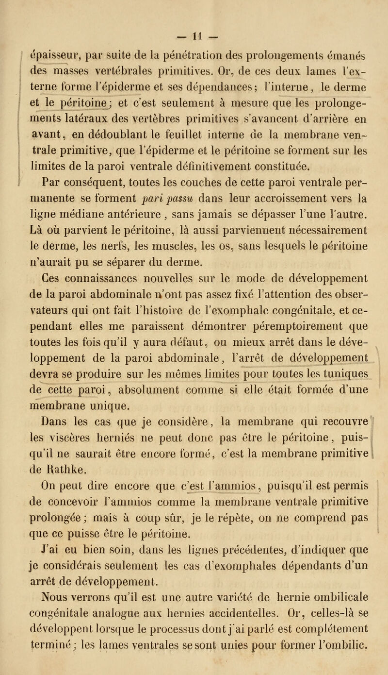 épaisseur, par suite de la pénétration des prolongements émanés des masses vertébrales primitives. Or, de ces deux lames l'ex- terne forme l'épiderme et ses dépendances ; l'interne, le derme et le péritoine ; et c'est seulement à mesure que les prolonge- ments latéraux des vertèbres primitives s'avancent d'arrière en avant, en dédoublant le feuillet interne de la membrane ven- trale primitive, que l'épiderme et le péritoine se forment sur les limites de la paroi ventrale définitivement constituée. Par conséquent, toutes les couches de cette paroi ventrale per- manente se forment pari passu dans leur accroissement vers la ligne médiane antérieure , sans jamais se dépasser l'une l'autre. Là où parvient le péritoine, là aussi parviennent nécessairement le derme, les nerfs, les muscles, les os, sans lesquels le péritoine n'aurait pu se séparer du derme. Ces connaissances nouvelles sur le mode de développement de la paroi abdominale n'ont pas assez fixé l'attention des obser- vateurs qui ont fait l'histoire de l'exomphale congénitale, et ce- pendant elles me paraissent démontrer péremptoirement que toutes les fois qu'il y aura défaut, ou mieux arrêt dans le déve- loppement de la paroi abdominale, l'arrêt de développement, devra se produire sur les mêmes h mites pour toutes les tuniques de cette paroi, absolument comme si elle était formée d'une membrane unique. Dans les cas que je considère, la membrane qui recouvre'] les viscères hernies ne peut donc pas être le péritoine, puis-j qu'il ne saurait être encore formé, c'est la membrane primitive 1 de Rathke. On peut dire encore que c'est l'ammios, puisqu'il est permis de concevoir l'ammios comme la membrane ventrale primitive prolongée ; mais à coup sûr, je le répète, on ne comprend pas que ce puisse être le péritoine. J'ai eu bien soin, dans les lignes précédentes, d'indiquer que je considérais seulement les cas d'exomphales dépendants d'un arrêt de développement. Nous verrons qu'il est une autre variété de hernie ombilicale congénitale analogue aux hernies accidentelles. Or, celles-là se développent lorsque le processus dont j'ai parlé est complètement terminé; les lames ventrales se sont unies pour former Tombilic.