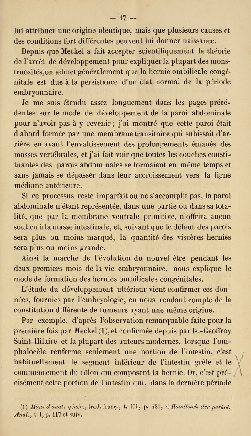 lui attribuer une origine identique, mais que plusieurs causes et des conditions fort différentes peuvent lui donner naissance. Depuis que Meckel a fait accepter scientifiquement la théorie de l'arrêt de développement pour expliquer la plupart des mons- truosités, on admet généralement que la hernie ombilicale congé- nitale est due à la persistance d'un état normal de la période embryonnaire. Je me suis étendu assez longuement dans les pages précé- dentes sur le mode de développement de la paroi abdominale pour n'avoir pas à y revenir; j'ai montré que cette paroi était d'abord formée par une membrane transitoire qui subissait d'ar- rière en avant l'envahissement des prolongements émanés des masses vertébrales, et j'ai fait voir que toutes les couches consti- tuantes des parois abdominales se formaient en même temps et sans jamais se dépasser dans leur accroissement vers la ligne médiane antérieure. Si ce processus reste imparfait ou ne s'accomplit pas, la paroi abdominale n'étant représentée, dans une partie ou dans sa tota- lité, que par la membrane ventrale primitive, n'offrira aucun soutien à la masse intestinale, et, suivant que le défaut des parois sera plus ou moins marqué, la quantité des viscères hernies sera plus ou moins grande. Ainsi la marche de l'évolution du nouvel être pendant les deux premiers mois de la vie embryonnaire, nous explique le mode de formation des hernies ombilicales congénitales. L'étude du développement ultérieur vient confirmer ces don- nées, fournies par l'embryologie, en nous rendant compte de la constitution différente de tumeurs ayant une même origine. Par exemple, d'après l'observation remarquable faite pour la première fois par Meckel (1), et confirmée depuis par Is.-Geoffroy Saint-Hilaire et la plupart des auteurs modernes, lorsque l'om- phalocèle renferme seulement une portion de l'intestin, c'est , habituellement le segment inférieur de l'intestin grêle et le V commencement du côlon qui composent la hernie. Or, c'est pré- \ cisément cette portion de l'intestin qui, dans la dernière période (1) Man. d\(fiat. génér., trad. fraiu;., L III, p. 431, et Handôicch der pathol. Anat.j 1.1, p. 117 et suiv.