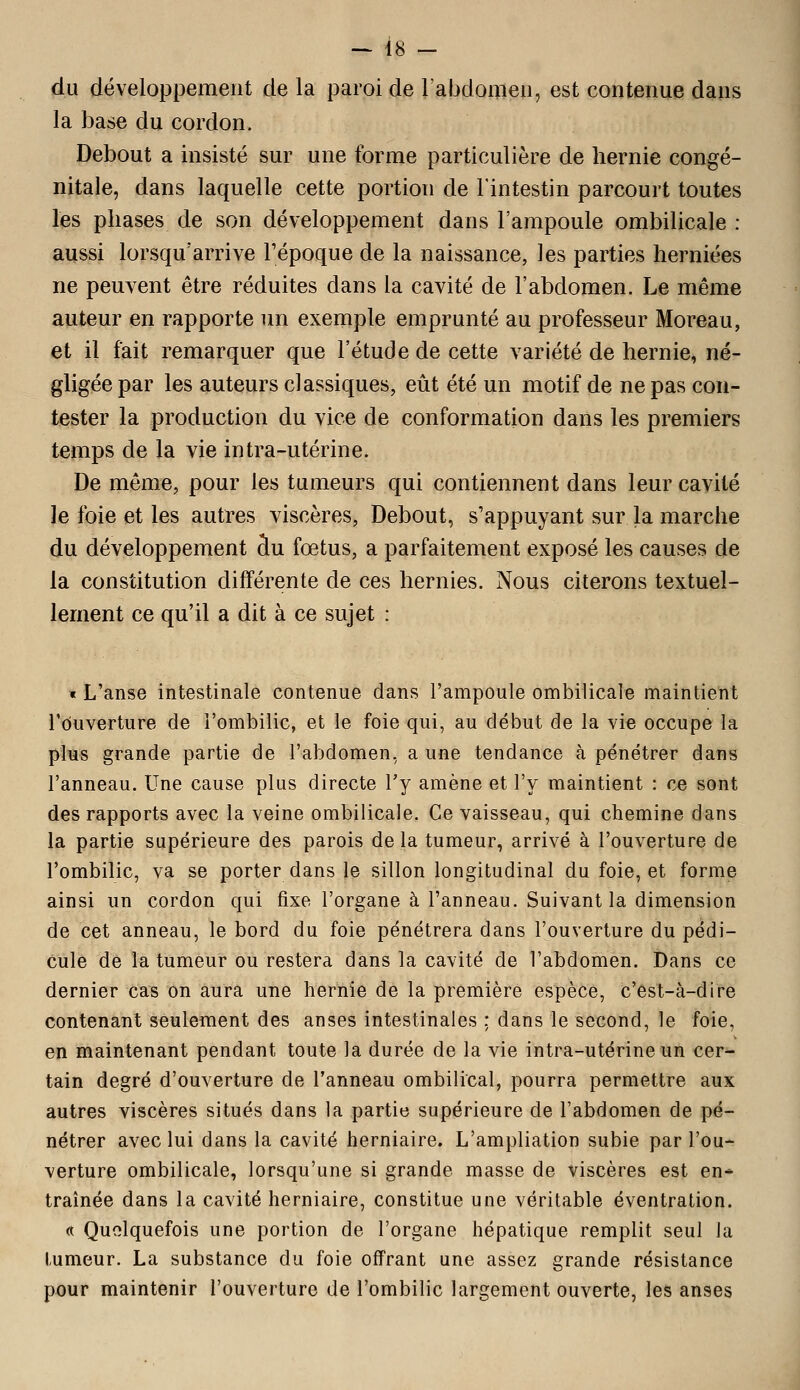 du développement de la paroi de l'abdomen, est contenue dans la base du cordon. Debout a insisté sur une forme particulière de hernie congé- nitale, dans laquelle cette portion de l'intestin parcourt toutes les phases de son développement dans l'ampoule ombilicale : aussi lorsqu'arrive l'époque de la naissance, les parties herniées ne peuvent être réduites dans la cavité de l'abdomen. Le même auteur en rapporte un exemple emprunté au professeur Moreau, et il fait remarquer que l'étude de cette variété de hernie, né- gligée par les auteurs classiques, eût été un motif de ne pas con- tester la production du vice de conformation dans les premiers temps de la vie intra-utérine. De même, pour les tumeurs qui contiennent dans leur cavité le foie et les autres viscères, Debout, s'appuyant sur la marche du développement au fœtus, a parfaitement exposé les causes de la constitution différente de ces hernies. Nous citerons textuel- lement ce qu'il a dit à ce sujet : t L'anse intestinale contenue dans l'ampoule ombilicale maintient l'ouverture de l'ombilic, et le foie qui, au début de la vie occupe la plus grande partie de l'abdomen, a une tendance à pénétrer dans l'anneau. Une cause plus directe l'y amène et l'y maintient : ce sont des rapports avec la veine ombilicale. Ce vaisseau, qui chemine dans la partie supérieure des parois de la tumeur, arrivé à l'ouverture de l'ombilic, va se porter dans le sillon longitudinal du foie, et forme ainsi un cordon qui fixe l'organe à l'anneau. Suivant la dimension de cet anneau, le bord du foie pénétrera dans l'ouverture du pédi- cule de la tumeur ou restera dans la cavité de l'abdomen. Dans ce dernier cas on aura une hernie de la première espèce, c'est-à-dire contenant seulement des anses intestinales : dans le second, le foie, en maintenant pendant toute la durée de la vie intra-utérine un cer- tain degré d'ouverture de l'anneau ombilical, pourra permettre aux autres viscères situés dans la partie supérieure de l'abdomen de pé- nétrer avec lui dans la cavité herniaire. L'ampliation subie par l'ou- verture ombilicale, lorsqu'une si grande masse de viscères est en* traînée dans la cavité herniaire, constitue une véritable éventration. « Quelquefois une portion de l'organe hépatique remplit seul la tumeur. La substance du foie offrant une assez grande résistance pour maintenir l'ouverture de l'ombilic largement ouverte, les anses