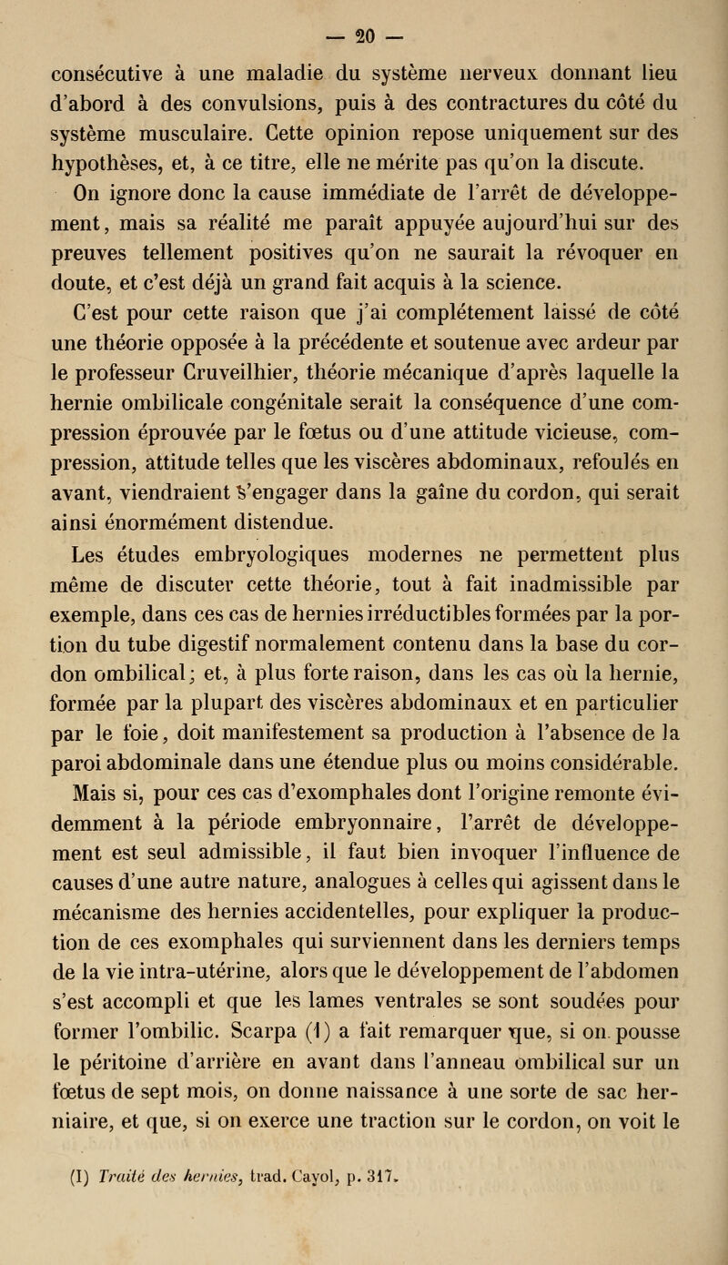 consécutive à une maladie du système nerveux donnant lieu d'abord à des convulsions, puis à des contractures du côté du système musculaire. Cette opinion repose uniquement sur des hypothèses, et, à ce titre, elle ne mérite pas qu'on la discute. On ignore donc la cause immédiate de l'arrêt de développe- ment, mais sa réalité me parait appuyée aujourd'hui sur des preuves tellement positives qu'on ne saurait la révoquer en doute, et c'est déjà un grand fait acquis à la science. C'est pour cette raison que j'ai complètement laissé de côté une théorie opposée à la précédente et soutenue avec ardeur par le professeur Cruveilhier, théorie mécanique d'après laquelle la hernie ombilicale congénitale serait la conséquence d'une com- pression éprouvée par le fœtus ou d'une attitude vicieuse, com- pression, attitude telles que les viscères abdominaux, refoulés en avant, viendraient ^'engager dans la gaîne du cordon, qui serait ainsi énormément distendue. Les études embryologiques modernes ne permettent plus même de discuter cette théorie, tout à fait inadmissible par exemple, dans ces cas de hernies irréductibles formées par la por- tion du tube digestif normalement contenu dans la base du cor- don ombilical; et, à plus forte raison, dans les cas où la hernie, formée par la plupart des viscères abdominaux et en particulier par le foie, doit manifestement sa production à l'absence de la paroi abdominale dans une étendue plus ou moins considérable. Mais si, pour ces cas d'exomphales dont l'origine remonte évi- demment à la période embryonnaire, l'arrêt de développe- ment est seul admissible, il faut bien invoquer l'influence de causes d'une autre nature, analogues à celles qui agissent dans le mécanisme des hernies accidentelles, pour expliquer la produc- tion de ces exomphales qui surviennent dans les derniers temps de la vie intra-utérine, alors que le développement de l'abdomen s'est accompli et que les lames ventrales se sont soudées pour former l'ombilic. Scarpa (1 ) a fait remarquer Tjue, si on. pousse le péritoine d'arrière en avant dans l'anneau ombilical sur un fœtus de sept mois, on donne naissance à une sorte de sac her- niaire, et que, si on exerce une traction sur le cordon, on voit le (I) Traité des hernies, trad. Cayol, p. 317.