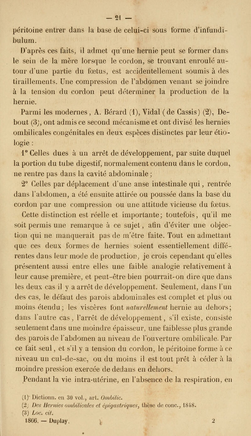 péritoine entrer dans la base de celui-ci sous forme d'infundi- bulum. D'après ces faits, il admet qu'une hernie peut se former dans le sein de la mère lorsque le cordon, se trouvant enroulé au- tour d'une partie du fœtus, est accidentellement soumis à des tiraillements. Une compression de l'abdomen venant se joindre à la tension du cordon peut déterminer la production de la hernie. Parmi les modernes, A. Bérard (1), Vidal (de Cassis) (2), De- bout (3;, ont admis ce second mécanisme et ont divisé les hernies ombilicales congénitales en deux espèces distinctes par leur étio- logie : 1° Celles dues à un arrêt de développement, par suite duquel la portion du tube digestif, normalement contenu dans le cordon, ne rentre pas dans la cavité abdominale; 2 Celles par déplacement d'une anse intestinale qui, rentrée dans l'abdomen, a été ensuite attirée ou poussée dans la base du cordon par une compression ou une attitude vicieuse du fœtus. Cette distinction est réelle et importante; toutefois, qu'il me soit permis une remarque à ce sujet, afin d'éviter une objec- tion qui ne manquerait pas de m'être faite. Tout en admettant que ces deux formes de hernies soient essentiellement diffé- rentes dans leur mode de production, je crois cependant qu'elles présentent aussi entre elles une faible analogie relativement à leur cause première, et peut-être bien pourrait-on dire que dans les deux cas il y a arrêt de développement. Seulement, dans l'un des cas, le défaut des parois abdominales est complet et plus ou moins étendu; les viscères ïont naturellement hernie au dehors; dans l'autre cas, l'arrêt de développement, s'il existe, consiste seulement dans une moindre épaisseur, une faiblesse plus grande des parois de l'abdomen au niveau de l'ouverture ombilicale. Par ce fait seul, et s'il y a tension du cordon, le péritoine forme à ce niveau un cul-de-sac, ou du moins il est tout prêt à céder à la moindre pression exercée de dedans en dehors. Pendant la vie intra-utérine, en l'absence de la respiration, en (!)■ Dictionn. en 30 vol., art. Ombilic. (2; Des Hernies ombilicales et épigastriques, thèse de conc, 1848. (3) Loc. cit. 1866. — Ouplay. , 2