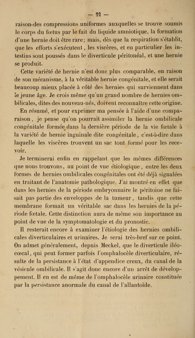 raison-des compressions uniformes auxquelles se trouve soumis le corps du fœtus par le fait du liquide amniotique, la formation d'une hernie doit être rare; mais, dès que la respiration s'établit, que les efforts s'exécutent, les viscères, et en particulier les in- testins sont poussés dans le diverticule péritonéal, et une hernie se produit. Cette variété de hernie n'est donc plus comparable, en raison de son mécanisme, à la véritable hernie congénitale, et elle serait beaucoup mieux placée à côté des hernies qui surviennent dans le jeune âge. Je crois même qu'un grand nombre de hernies om- bilicales, dites des nouveau-nés, doivent reconnaître cette origine. En résumé, et pour exprimer ma pensée à l'aide d'une compa- raison , je pense qu'on pourrait assimiler la hernie ombilicale congénitale formée dans la dernière période de la vie fœtale à la variété de hernie inguinale dite congénitale, c'est-à-dire dans laquelle les viscères trouvent un sac tout formé pour les rece- voir. Je terminerai enfin en rappelant que les mêmes différences que nous trouvons, au point de vue étiologique , entre les deux formes de hernies ombilicales congénitales ont été déjà signalées en traitant de l'anatomie pathologique. J'ai montré en effet que dans les hernies de la période embryonnaire le péritoine ne fai- sait pas partie des enveloppes de la tumeur, tandis que cette membrane formait un véritable sac dans les hernies de la pé- riode fœtale. Cette distinction aura de même son importance au point de vue de la symptomatologie et du pronostic. Il resterait encore à examiner l'étiologie des hernies ombili- cales diverticulaires et urinaires. Je serai très-bref sur ce point. On admet généralement, depuis Meckel, que le diverticule iléo- cœcal, qui peut former parfois l'omplialocèle diverticulaire, ré- sulte de la persistance à l'état d'appendice creux, du canal de la vésicule ombilicale. Il s'agit donc encore d'un arrêt de dévelop- pement. Il en est de même de l'omphalocèle urinaire constituée par la persistance anormale du canal de l'allantoïde.