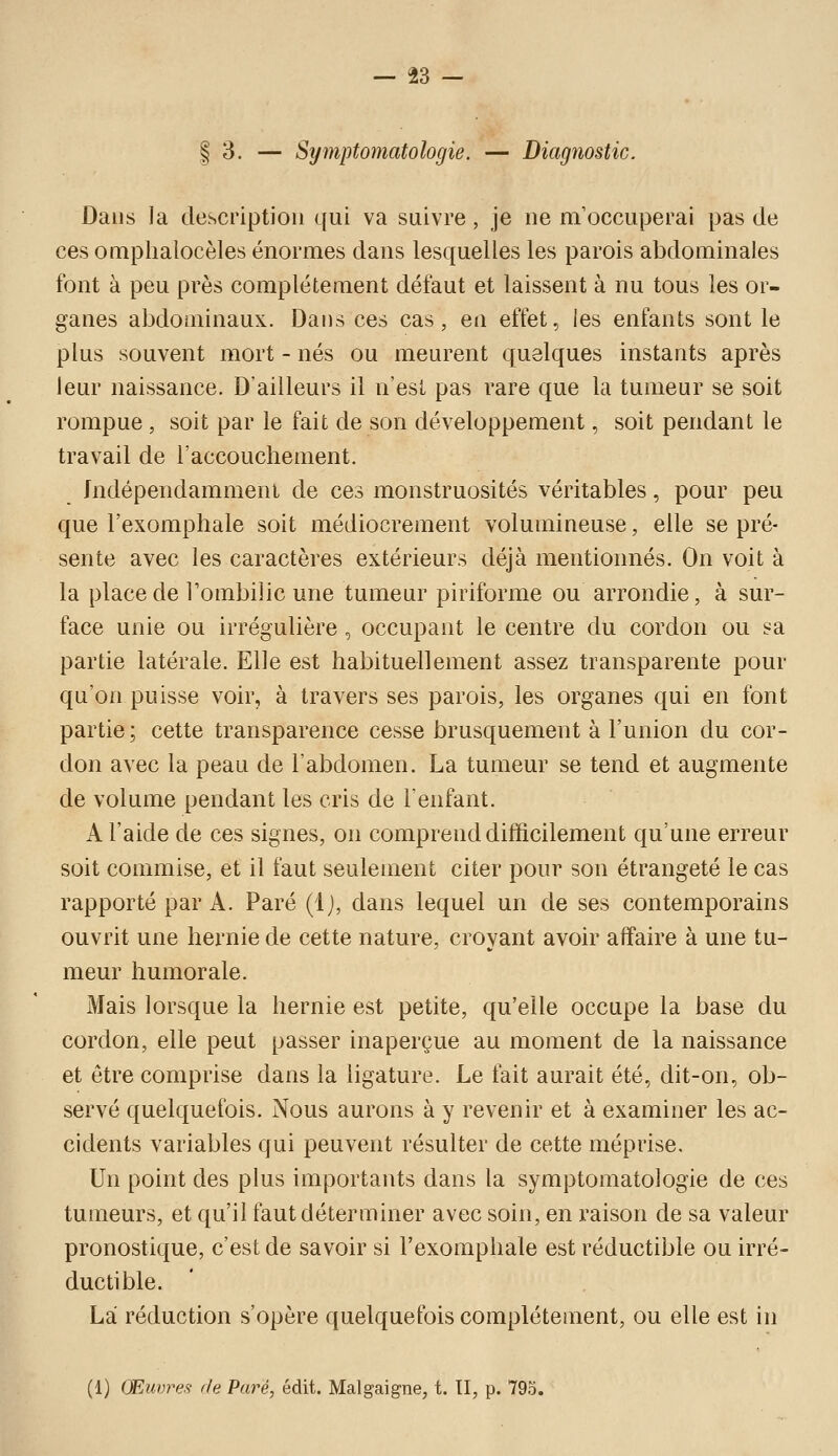 I 3. — Symptomatologie. — Diagîiostic. Dans la description qui va suivre, je ne m'occuperai pas de ces omplialocèles énormes dans lesquelles les parois abdominales font à peu près complètement défaut et laissent à nu tous les or- ganes abdominaux. Dans ces cas, en effet, les enfants sont le plus souvent mort - nés ou meurent quelques instants après leur naissance. D'ailleurs il n'est pas rare que la tumeur se soit rompue , soit par le fait de son développement, soit pendant le travail de l'accouchement. Indépendamment de ces monstruosités véritables, pour peu que l'exomphale soit médiocrement volumineuse, elle se pré- sente avec les caractères extérieurs déjà mentionnés. On voit à la place de Tombilic une tumeur piriforme ou arrondie, à sur- face unie ou irrégulière , occupant le centre du cordon ou sa partie latérale. Elle est habituellement assez transparente pour qu'on puisse voir, à travers ses parois, les organes qui en font partie; cette transparence cesse brusquement à l'union du cor- don avec la peau de l'abdomen. La tumeur se tend et augmente de volume pendant les cris de l'enfant. A l'aide de ces signes, on comprend difficilement qu'une erreur soit commise, et il faut seulement citer pour son étrangeté le cas rapporté par A. Paré (Ij, dans lequel un de ses contemporains ouvrit une hernie de cette nature, croyant avoir affaire à une tu- meur humorale. Mais lorsque la hernie est petite, qu'elle occupe la base du cordon, elle peut passer inaperçue au moment de la naissance et être comprise dans la ligature. Le fait aurait été, dit-on, ob- servé quelquefois. Nous aurons à y revenir et à examiner les ac- cidents variables qui peuvent résulter de cette méprise. Un point des plus importants dans la symptomatologie de ces tumeurs, et qu'il faut déterminer avec soin, en raison de sa valeur pronostique, c'est de savoir si l'exomphale est réductible ou irré- ductible. La réduction s'opère quelquefois complètement, ou elle est in (1) Œuvres- de Paré, édit. Malgaigne, t. II, p. 795.
