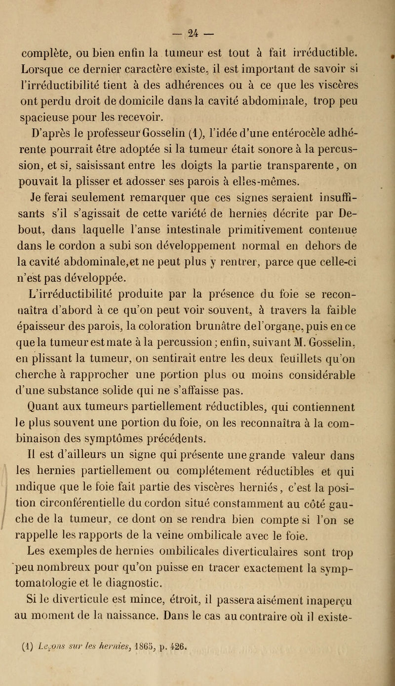 complète, ou bien enfin la tumeur est tout à fait irréductible. Lorsque ce dernier caractère existe, il est important de savoir si l'irréductibilité tient à des adhérences ou à ce que les viscères ont perdu droit de domicile dans la cavité abdominale, trop peu spacieuse pour les recevoir. D'après le professeur GosseJin (1), l'idée d'une entérocèle adhé- rente pourrait être adoptée si la tumeur était sonore à la percus- sion, et si, saisissant entre les doigts la partie transparente, on pouvait la plisser et adosser ses parois à elles-mêmes. Je ferai seulement remarquer que ces signes seraient insuffi- sants s'il s'agissait de cette variété de hernies décrite par De- bout, dans laquelle l'anse intestinale primitivement contenue dans le cordon a subi son développement normal en dehors de la cavité abdominale,et ne peut plus y rentrer, parce que celle-ci n'est pas développée. L'irréductibilité produite par la présence du foie se recon- naîtra d'abord à ce qu'on peut voir souvent, à travers la faible épaisseur des parois, la coloration brunâtre de l'organe, puis en ce que la tumeur est mate à la percussion; enfin, suivant M. Gosselin, en plissant la tumeur, on sentirait entre les deux feuillets qu'on cherche à rapprocher une portion plus ou moins considérable d'une substance solide qui ne s'affaisse pas. Quant aux tumeurs partiellement réductibles, qui contiennent le plus souvent une portion du foie, on les reconnaîtra à la com- binaison des symptômes précédents. Il est d'ailleurs un signe qui présente une grande valeur dans les hernies partiellement ou complètement réductibles et qui mdique que le foie fait partie des viscères hernies, c'est la posi- tion circonférentielle du cordon situé constamment au côté gau- che de la tumeur, ce dont on se rendra bien compte si l'on se rappelle les rapports de la veine ombilicale avec le foie. Les exemples de hernies ombilicales diverticulaires sont trop peu nombreux pour qu'on puisse en tracer exactement la symp- tomatologie et le diagnostic. Si le diverticule est mince, étroit, il passera aisément inaperçu au moment de la naissance. Dans le cas au contraire où il existe- (1) Lc-uns ma- /e.s hernies, 1865, p. 426.