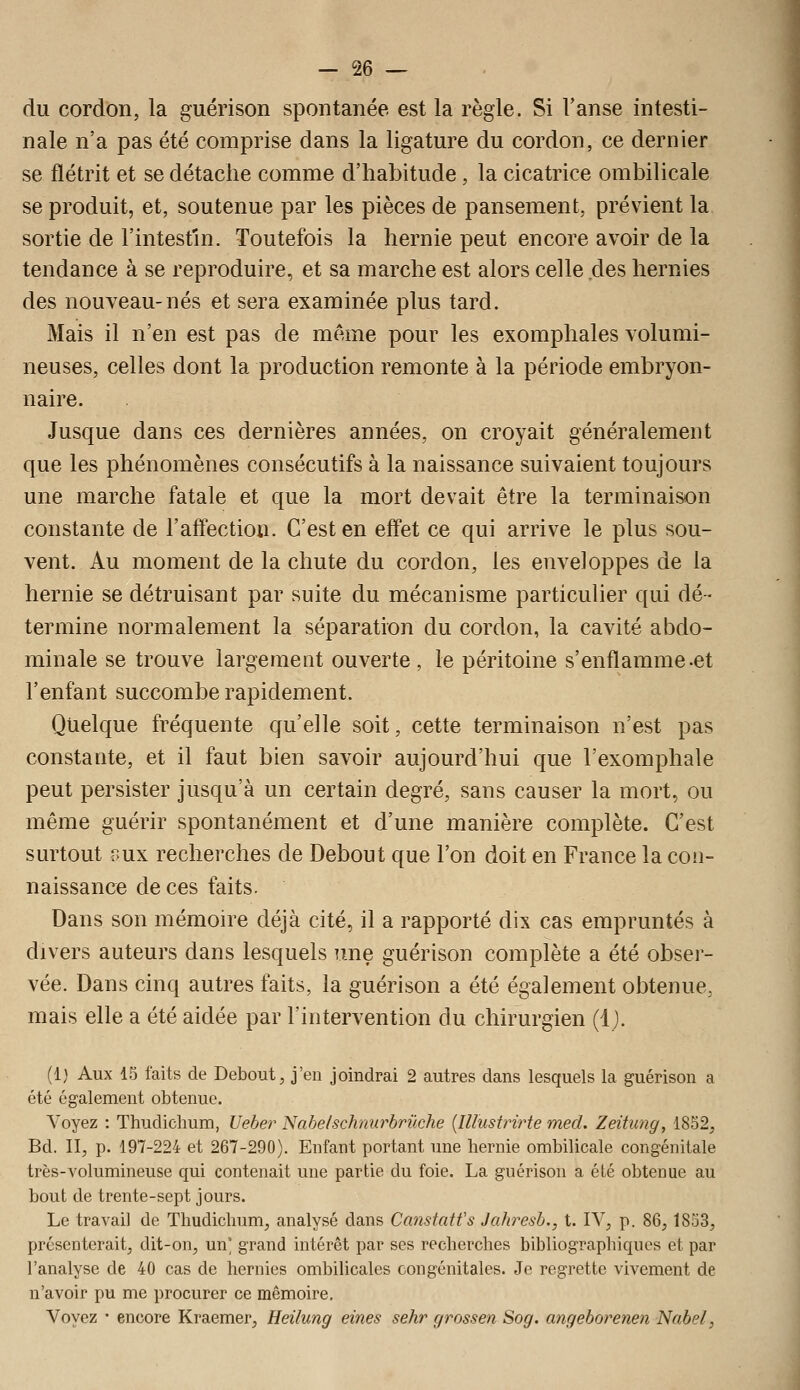 du cordon, la guérison spontanée est la règle. Si l'anse intesti- nale n'a pas été comprise dans la ligature du cordon, ce dernier se flétrit et se détache comme d'habitude , la cicatrice ombilicale se produit, et, soutenue par les pièces de pansement, prévient la sortie de l'intestin. Toutefois la hernie peut encore avoir de la tendance à se reproduire, et sa marche est alors celle ,des, hernies des nouveau-nés et sera examinée plus tard. Mais il n'en est pas de même pour les exomphales volumi- neuses, celles dont la production remonte à la période embryon- naire. Jusque dans ces dernières années, on croyait généralement que les phénomènes consécutifs à la naissance suivaient toujours une marche fatale et que la mort devait être la terminaison constante de l'afi'ection. C'est en effet ce qui arrive le plus sou- vent. Au moment de la chute du cordon, les enveloppes de la hernie se détruisant par suite du mécanisme particulier qui dé- termine normalement la séparation du cordon, la cavité abdo- minale se trouve largement ouverte, le péritoine s'enflamme-et l'enfant succombe rapidement. Quelque fréquente qu'elle soit, cette terminaison n'est pas constante, et il faut bien savoir aujourd'hui que l'exomphale peut persister jusqu'à un certain degré, sans causer la mort, ou même guérir spontanément et d'une manière complète. C'est surtout v>u\ recherches de Debout que l'on doit en France la con- naissance de ces faits. Dans son mémoire déjà cité, il a rapporté dix cas empruntés à divers auteurs dans lesquels une guérison complète a été obser- vée. Dans cinq autres faits, la guérison a été également obtenue, mais elle a été aidée par l'intervention du chirurgien (i). (1) Aux 15 faits de Debout, j'en joindrai 2 autres dans lesquels la guérison a été également obtenue. Voyez : Thudiclium, Ueber Nabelschnurbrûche {Illustrirte med. Zeitimg, 1852, Bd. II, p. 197-224 et 267-290). Enfant portant une hernie ombilicale congénitale très-volumineuse qui contenait une partie du foie. La guérison a été obtenue au bout de trente-sept jours. Le travail de Thudiclium, analysé dans Canstatfs Jahresb., t. IV, p. 86,1853, présenterait, dit-on, un' grand intérêt par ses recherches bibliographiques et par l'analyse de 40 cas de hernies ombilicales congénitales. Je regrette vivement de n'avoir pu me procurer ce mémoire. Voyez • encore Kraemer, Heilung eines sehr grossen Sog. angeborenen Nabel,