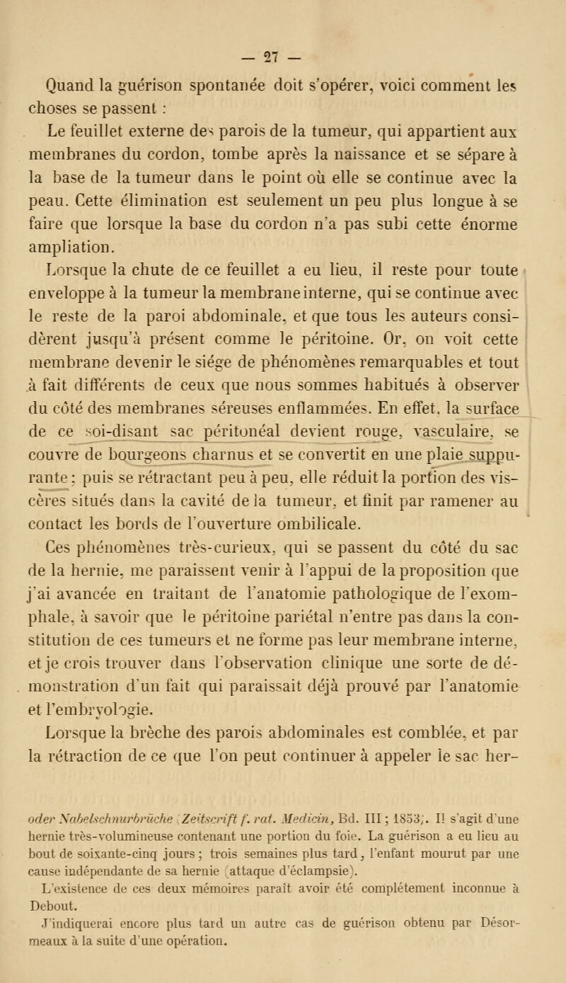 Quand la guérison spontanée doit s'opérer, voici comment les choses se passent ; Le feuillet externe de-^ parois de la tumeur, qui appartient aux membranes du cordon, tombe après la naissance et se sépare à la base de la tumeur dans le point où elle se continue avec la peau. Cette élimination est seulement un peu plus longue à se faire que lorsque la base du cordon na pas subi cette énorme ampliation. Lorsque la chute de ce feuillet a eu lieu, il reste pour toute enveloppe à la tumeur la membrane interne, qui se continue avec le reste de la paroi abdominale, et que tous les auteurs consi- dèrent jusqu'à présent comme le péritoine. Or. on voit cette membrane devenir le siège de phénomènes remarquables et tout à fait différents de ceux que nous sommes habitués à observer du côté des membranes séreuses enflammées. En effet, la surface de ce soi-disant sac péritonéal devient rouge, vasculaire, se couvre de bourgeons charnus et se convertit en une plaie suppu- rante : puis se rétractant peu à peu, elle réduit la portion des vis- cères situés dans la cavité de la tumeur, et finit par ramener au contact les bords de l'ouverture ombilicale. Ces phénomènes très-curieux, qui se passent du côté du sac de la hernie, me paraissent venir à Tappui de la proposition que jai avancée en traitant de l'anatomie pathologique de l'exom- phale, à savoir que le péritoine pariétal n'entre pas dans la con- stitution de ces tumeurs et ne forme pas leur membrane interne, et je crois trouver dans Tobservation clinique une sorte de dé- monstration dun fait qui paraissait déjà prouvé par l'anatomie et l'embryologie. Lorsque la brèche des parois abdominales est comblée, et par la rétraction de ce que l'on peut continuer à appeler le sac her- oder Sahehchnurbni.che Zeitscnft f. rai. Medidn, Bd. III; 1833;. Il s'agit dune heruie très-volumiueuse contenant une portion du foie. La guérison a eu lieu au bout de soixante-cinq jours; trois semaines plus tard, l'enfant mourut par une cause indépendante de sa hernie attaque d'éclampsie\ L'existence de ces deux mémoire? paraît avoir été complètement inconnue à Debout. J'indiquerai encore plus tard un autre cas de guérison obtenu par Désor- meaux à la suite d'une opération.