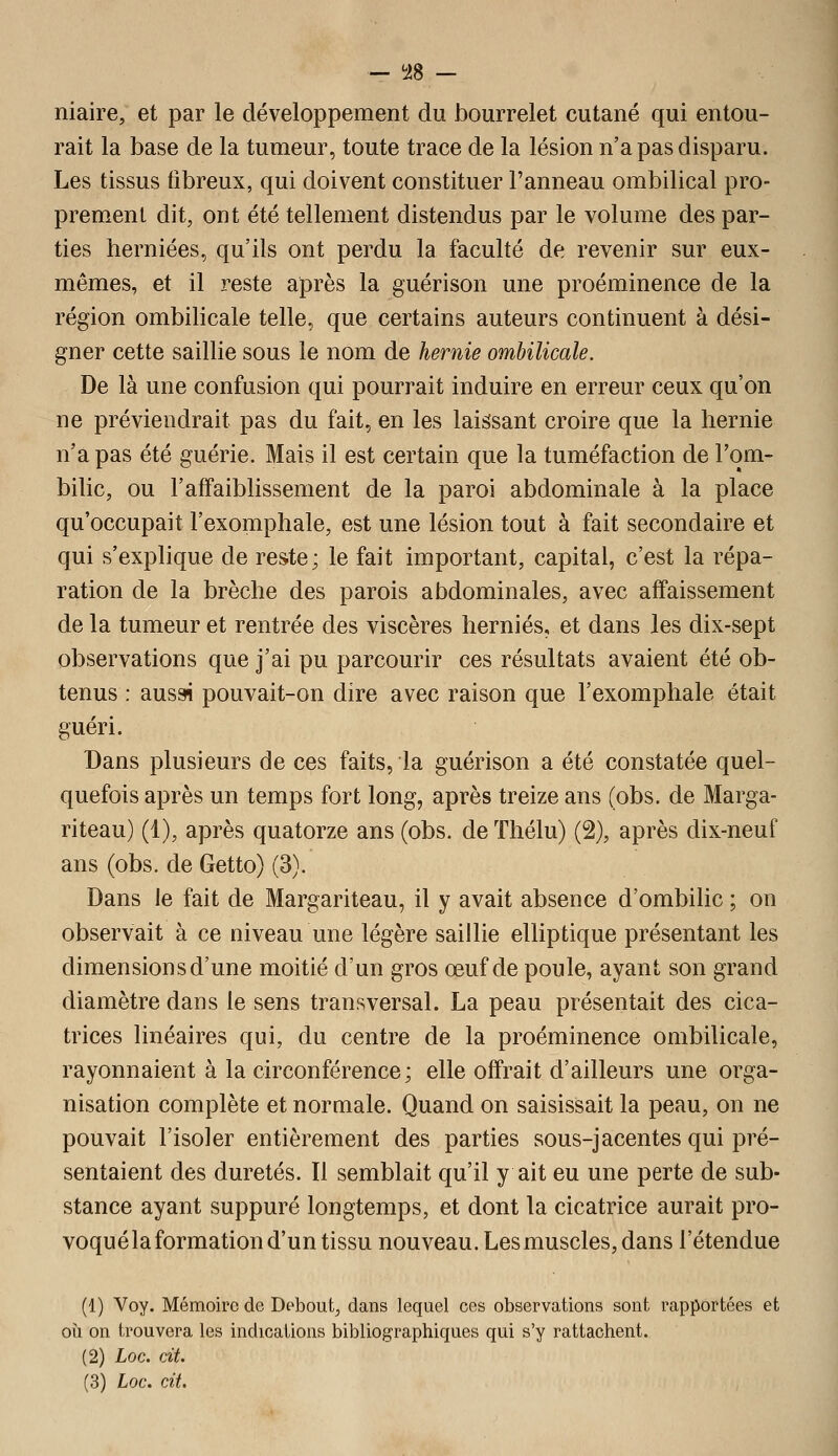 — ^i8 — niaire; et par le développement du bourrelet cutané qui entou- rait la base de la tumeur, toute trace de la lésion n'a pas disparu. Les tissus fibreux, qui doivent constituer l'anneau ombilical pro- prement dit, ont été tellement distendus par le volume des par- ties herniées, qu'ils ont perdu la faculté de revenir sur eux- mêmes, et il reste après la guérison une proéminence de la région ombilicale telle, que certains auteurs continuent à dési- gner cette saillie sous le nom de hernie ombilicale. De là une confusion qui pourrait induire en erreur ceux qu'on ne préviendrait pas du fait, en les laissant croire que la hernie n'a pas été guérie. Mais il est certain que la tuméfaction de l'om- bilic, ou l'affaiblissement de la paroi abdominale à la place qu'occupait l'exomphale, est une lésion tout à fait secondaire et qui s'explique de reste; le fait important, capital, c'est la répa- ration de la brèche des parois abdominales, avec affaissement de la tumeur et rentrée des viscères hernies, et dans les dix-sept observations que j'ai pu parcourir ces résultats avaient été ob- tenus : ausai pouvait-on dire avec raison que l'exomphale était guéri. Dans plusieurs de ces faits, la guérison a été constatée quel- quefois après un temps fort long, après treize ans (obs. de Marga- riteau) (1), après quatorze ans (obs. de ïhélu) (2), après dix-neuf ans (obs. de Getto) (3). Dans le fait de Margariteau, il y avait absence d'ombilic ; on observait à ce niveau une légère saillie eUiptique présentant les dimensions d'une moitié d'un gros œuf de poule, ayant son grand diamètre dans le sens transversal. La peau présentait des cica- trices linéaires qui, du centre de la proéminence ombilicale, rayonnaient à la circonférence; elle offrait d'ailleurs une orga- nisation complète et normale. Quand on saisissait la peau, on ne pouvait l'isoler entièrement des parties sous-jacentes qui pré- sentaient des duretés. Il semblait qu'il y ait eu une perte de sub- stance ayant suppuré longtemps, et dont la cicatrice aurait pro- voqué la formation d'un tissu nouveau. Les muscles, dans l'étendue (1) Voy. Mémoire de Debout, dans lequel ces observations sont rapportées et oîi on trouvera les indications bibliographiques qui s'y rattachent. (2) Loc. cit. (3) Loc. cit.