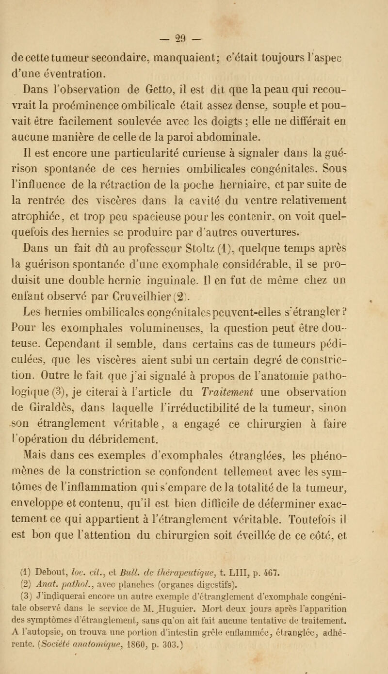 de cette tumeur secondaire, manquaient; c'était toujours l'aspec d'une éventration. Dans l'observation de Getto, il est dit que la peau qui recou- vrait la proéminence ombilicale était assez dense, souple et pou- vait être facilement soulevée avec les doigts : elle ne différait en aucune manière de celle de la paroi abdominale. Il est encore une particularité curieuse à signaler dans la gué- rison spontanée de ces hernies ombilicales congénitales. Sous l'influence de la rétraction de la poche herniaire, et par suite de la rentrée des viscères dans la cavité du ventre relativement atrophiée, et trop peu spacieuse pour les contenir, on voit quel- quefois des hernies se produire par d'autres ouvertures. Dans un fait dû au professeur Stoltz (1), quelque temps après la guérison spontanée d'une exomphale considérable, il se pro- duisit une double hernie inguinale. Il en fut de même chez un enfant observé par Cruveilhier'2. Les hernies ombilicales congénitales peuvent-elles s'étrangler? Pour les exomphales volumineuses, la question peut être dou- teuse. Cependant il semble, dans certains cas de tumeurs pédi- culées, que les viscères aient subi un certain degré de constric- tion. Outre le fait que j'ai signalé à propos de l'anatomie patho- logique (3), je citerai à l'article du Traitement une observaiion de Giraldès, dans laquelle l'irréductibilité de la tumeur, sinon son étranglement véritable, a engagé ce chirurgien à faire l'opération du débridement. Mais dans ces exemples d'exomphales étranglées, les phéno- mènes de la constriction se confondent tellement avec les sym- tômes de l'inflammation qui sempare de la totalité de la tumeur, enveloppe et contenu, qu'il est bien difficile de déterminer exac- tement ce qui appartient à l'étranglement véritable. Toutefois il est bon que l'attention du chirurgien soit éveillée de ce côté, et (1) Debout, loc. cit., et Bull, de thémpeutirjue, t. LUI, p. 467. (2) Anat. pathoL, avec planches (organes digestifs). (3) J'indiquerai encore un autre exemple d'étranglement d'exomphale congéni- tale observé dans le service de M.^Huguier. Mort deux jours après l'apparition des symptômes d étranglement, sans qu'on ait fait aucune tentative de traitement. A l'autopsie, on trouva une portion d'intestin grêle enflammée, étranglée, adhé- rente. [Société anotomique, 1860, p. 303.)