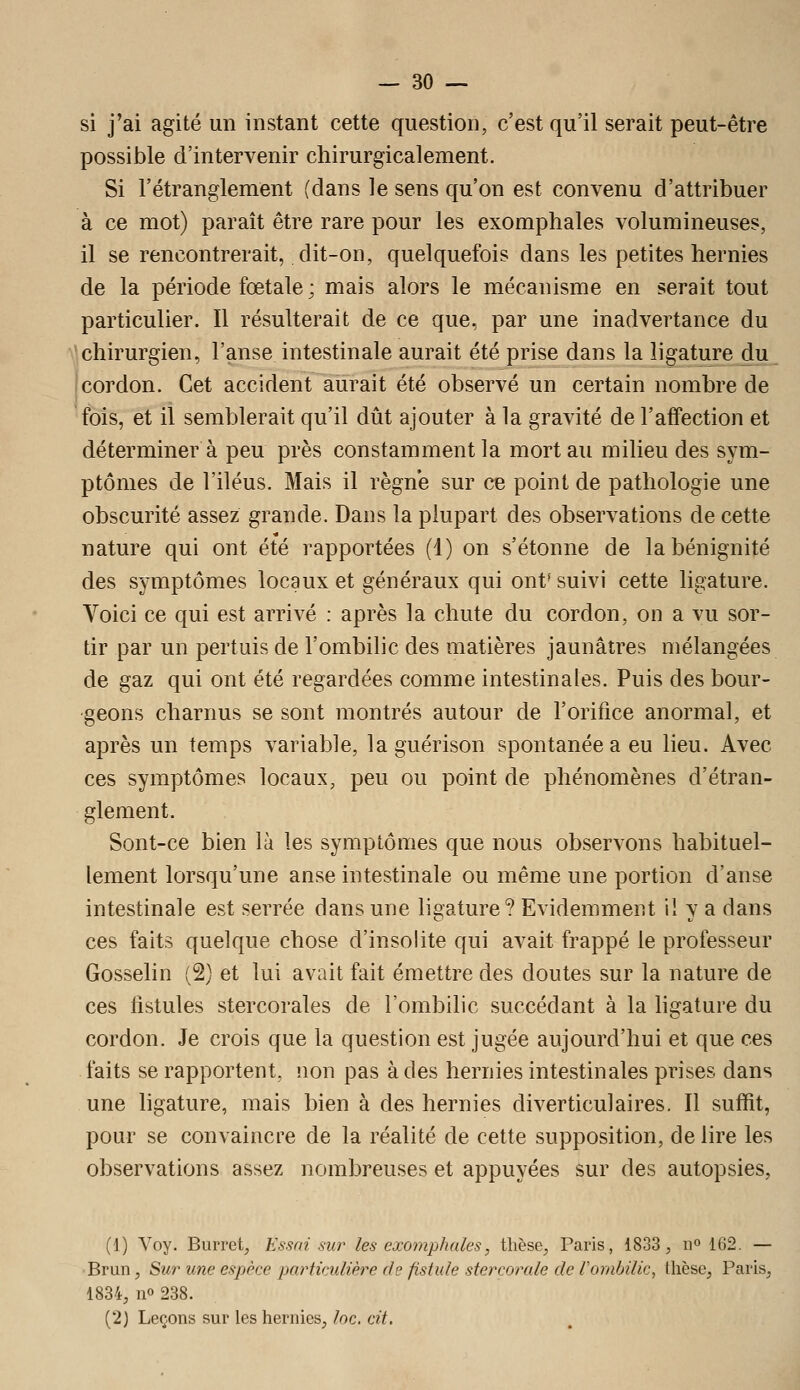 si j'ai agité un instant cette question, c'est qu'il serait peut-être possible d'intervenir chirurgicalement. Si l'étranglement (dans le sens qu'on est convenu d'attribuer à ce mot) paraît être rare pour les exomphales volumineuses, il se rencontrerait, dit-on, quelquefois dans les petites hernies de la période fœtale ; mais alors le mécanisme en serait tout particulier. Il résulterait de ce que, par une inadvertance du chirurgien, l'anse intestinale aurait été prise dans la ligature du i cordon. Cet accident aurait été observé un certain nombre de fois, et il semblerait qu'il dût ajouter à la gravité de l'aflFection et déterminera peu près constamment la mort au milieu des sym- ptômes de l'iléus. Mais il règne sur ce point de pathologie une obscurité assez grande. Dans la plupart des observations de cette nature qui ont été rapportées (1) on s'étonne de la bénignité des symptômes locaux et généraux qui ont* suivi cette ligature. Voici ce qui est arrivé : après la chute du cordon, on a vu sor- tir par un pertuis de l'ombilic des matières jaunâtres mélangées de gaz qui ont été regardées comme intestinales. Puis des bour- geons charnus se sont montrés autour de l'orifice anormal, et après un temps variable, laguérison spontanée a eu lieu. Avec ces symptômes locaux, peu ou point de phénomènes d'étran- glement. Sont-ce bien là les symptômes que nous observons habituel- lement lorsqu'une anse intestinale ou même une portion d'anse intestinale est serrée dans une ligature? Evidemment il y a dans ces faits quelque chose d'insolite qui avait frappé le professeur Gosselin (2) et lui avait fait émettre des doutes sur la nature de ces fistules stercorales de l'ombilic succédant à la hgature du cordon. Je crois que la question est jugée aujourd'hui et que ces faits se rapportent, non pas à des hernies intestinales prises dans une ligature, mais bien à des hernies diverticulaires. Il suffit, pour se convaincre de la réalité de cette supposition, de lire les observations assez nombreuses et appuyées sur des autopsies, (1) Voy. Burret, Essai sur les exomphales, thèse, Paris, 1833, n» 162. — ■Brun, Sur une espèce particulière de fistule stercorale de rombilic, thèse, Paris, 1834, no 238. (2) Leçons sur les hernies, loc. cit.