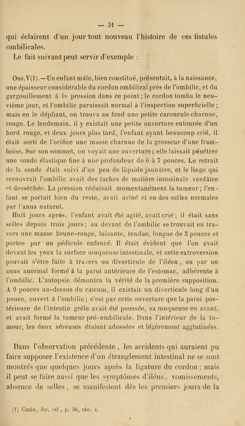 qui éclairent d'un jour tout nouveau l'histoire de ces fistules ombilicales. Le fait suivant peut servir d'exemple : Obs.V(I).—Un enfant mâle, bien constitué, présentait, à la naissance, une épaisseur considérable du cordon ombilical près de l'ombilic, et du gargouillement à la pression dans ce point; le cordon tomba le neu- vième jour, et l'ombilic paraissait normal à l'inspection superficielle; mais en le dépliant, on trouva au fond une petite caroncule charnue, rouge. Le lendemain, il y existait une petite ouverture entourée d'un bord rouge, et deux jours plus tard, l'enfant ayant beaucoup crié, il était sorti de rprifice une masse charnue de la grosseur d'une fram- boise. Sur son sommet, on voyait une ouverture ; elle laissait pénétrer une sonde élastique fine à une profondeur de 6 à 7 pouces. Le retrait de la sonde était suivi d'un peu de liquide jaunâtre, et le linge qui recouvrait l'ombilic avait des taches de matière intestinale verdâtre et desséchée. La pression réduisait momentanément la tumeur ; l'en- fant se portait bien du reste, avait uriné et eu des selles normales par l'anus naturel. Huit jours après, l'enfant avait été agité, avait crié ; il était sans selles depuis trois jours; au devant de l'ombilic se trouvait en tra- vers une masse brune-rouge, luisante, tendue, longue de 3 pouces et portée par un pédicule enfoncé. Il était évident que l'on avait devant les yeux la surface inuqueuse intestinale, et cette extroversion pouvait s'être faite à trav^ers un diverticule de l'iléon, ou par un anus anormal formé à la paroi antérieure de l'estomac, adhérente à l'ombilic. L'autopsie démontra la vérité de la première supposition. A 9 pouces au-dessus du caecum, il existait un diverticule long d'un pouce, ouvert à l'ombilic; c'est par cette ouverture que la paroi pos- térieure de l'intestin grêle avait été poussée, sa muqueuse en avant, et avait formé la tumeur pré-ombilicale. Dans l'intérieur de la tu- meur, les deux séreuses étaient adossées et légèrement agglutinées. Dans l'observation précédente , les accidents qui auraient pu faire supposer l'existence d'un étranglement intestinal ne se sont montrés que quelques jours après la ligature du cordon; mais il peut se faire aussi que les symptômes d'iléus, vomissements, absence de selles., se manifestent dès les premiers jours de la