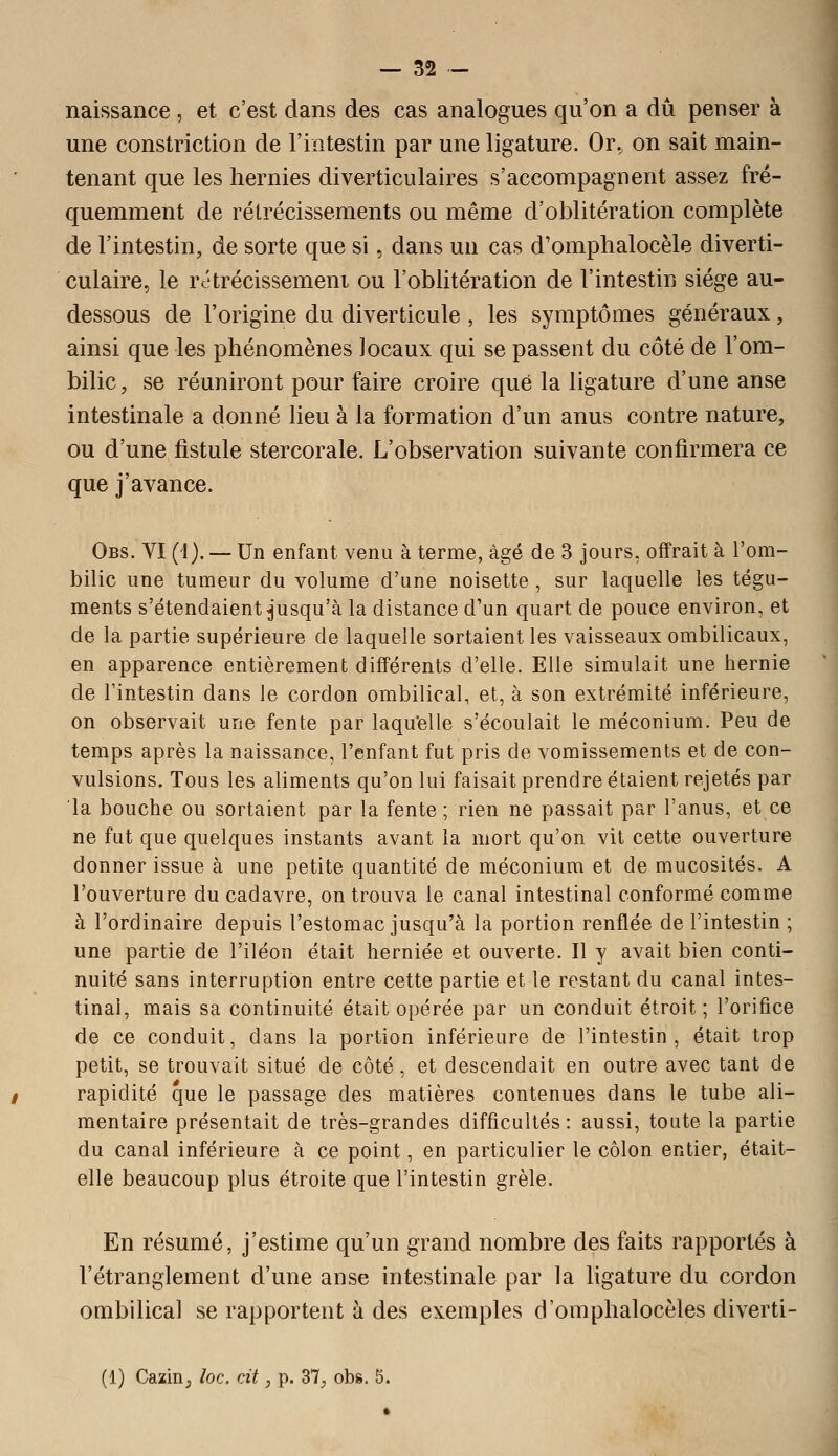 naissance , et c'est dans des cas analogues qu'on a dû penser à une constriction de l'intestin par une ligature. Or., on sait main- tenant que les hernies diverticulaires s'accompagnent assez fré- quemment de rétrécissements ou même d'oblitération complète de l'intestin, de sorte que si, dans un cas d'omplialocèle diverti- culaire, le rôtrécissemeni ou l'oblitération de l'intestin siège au- dessous de l'origine du diverticule , les symptômes généraux, ainsi que les phénomènes locaux qui se passent du côté de l'om- bilic, se réuniront pour faire croire que la ligature d'une anse intestinale a donné lieu à la formation d'un anus contre nature, ou d'une fistule stercorale. L'observation suivante confirmera ce que j'avance. Obs. VI ('!). — Un enfant venu à terme, âgé de 3 jours, offrait à l'om- bilic une tumeur du volume d'une noisette, sur laquelle les tégu- ments s'étendaient ^'usqu'à la distance d'un quart de pouce environ, et de la partie supérieure de laquelle sortaient les vaisseaux ombilicaux, en apparence entièrement différents d'elle. Elle simulait une hernie de l'intestin dans le cordon ombilical, et, à son extrémité inférieure, on observait une fente par laquelle s'écoulait le méconium. Peu de temps après la naissance, l'enfant fut pris de vomissements et de con- vulsions. Tous les aliments qu'on lui faisait prendre étaient rejetés par la bouche ou sortaient par la fente; rien ne passait par l'anus, et ce ne fut que quelques instants avant la mort qu'on vit cette ouverture donner issue à une petite quantité de méconium et de mucosités. A l'ouverture du cadavre, on trouva le canal intestinal conformé comme à l'ordinaire depuis l'estomac jusqu'à la portion renflée de l'intestin ; une partie de l'iléon était herniée et ouverte. Il y avait bien conti- nuité sans interruption entre cette partie et le restant du canal intes- tinal, mais sa continuité était opérée par un conduit étroit; l'orifice de ce conduit, dans la portion inférieure de l'intestin, était trop petit, se trouvait situé de côté, et descendait en outre avec tant de rapidité que le passage des matières contenues dans le tube ali- mentaire présentait de très-grandes difficultés: aussi, toute la partie du canal inférieure à ce point, en particulier le côlon entier, était- elle beaucoup plus étroite que l'intestin grêle. En résumé, j'estime qu'un grand nombre des faits rapportés à l'étranglement d'une anse intestinale par la hgature du cordon ombilical se rapportent à des exemples d'omphalocèles diverti-