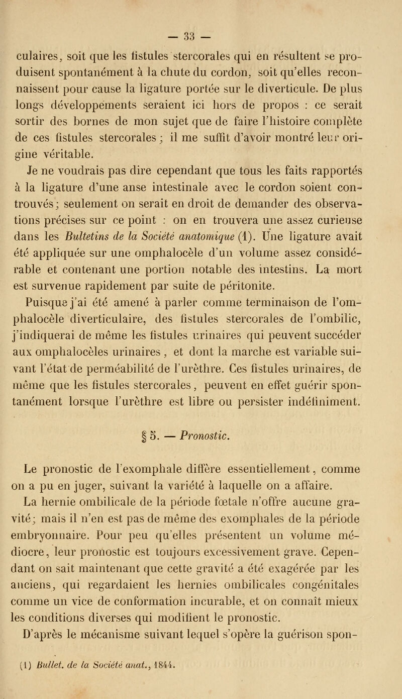 culaires, soit que les listules stercorales qui en résultent se pro- duisent spontanément à la chute du cordon, soit qu'elles recon- naissent pour cause la ligature portée sur le diverticule. De plus longs développements seraient ici hors de propos : ce serait sortir des bornes de mon sujet que de faire l'histoire complète de ces fistules stercorales; il me suffit d'avoir montré leur ori- gine véritable. Je ne voudrais pas dire cependant que tous les faits rapportés à la ligature d'une anse intestinale avec le cordon soient con- trouvés; seulement on serait en droit de demander des observa- tions précises sur ce point : on en trouvera une assez curieuse dans les Bultetins de la Société anatomique (1). Une ligature avait été appliquée sur une omphalocèle d'un volume assez considé- rable et contenant une portion notable des intestins. La mort est survenue rapidement par suite de péritonite. Puisque j'ai été amené à parler comme terminaison de l'om- phalocèle diverticulaire, des fistules stercorales de l'ombilic, j'indiquerai de même les fistules urinaires qui peuvent succéder aux omphalocèles urinaires , et dont la marche est variable sui- vant l'état de perméabilité de l'urèthre. Ces fistules urinaires, de même que les fistules stercorales, peuvent en effet guérir spon- tanément lorsque l'urèthre est libre ou persister indéfiniment. I 5. — Pronostic. Le pronostic de l'exomphale diffère essentiellement, comme on a pu en juger, suivant la variété à laquelle on a affaire. La hernie ombilicale de la période fœtale n'offre aucune gra- vité; mais il n'en est pas de même des exomphales de la période embryonnaire. Pour peu qu'elles présentent un volume mé- diocre, leur pronostic est toujours excessivement grave. Cepen- dant on sait maintenant que cette gravité a été exagérée par les anciens, qui regardaient les hernies ombilicales congénitales comme un vice de conformation incurable, et on connaît mieux les conditions diverses qui modifient le pronostic. D'après le mécanisme suivant lequel s'opère la guérison spon- (1) Bullet. de la Société anat., 1844.