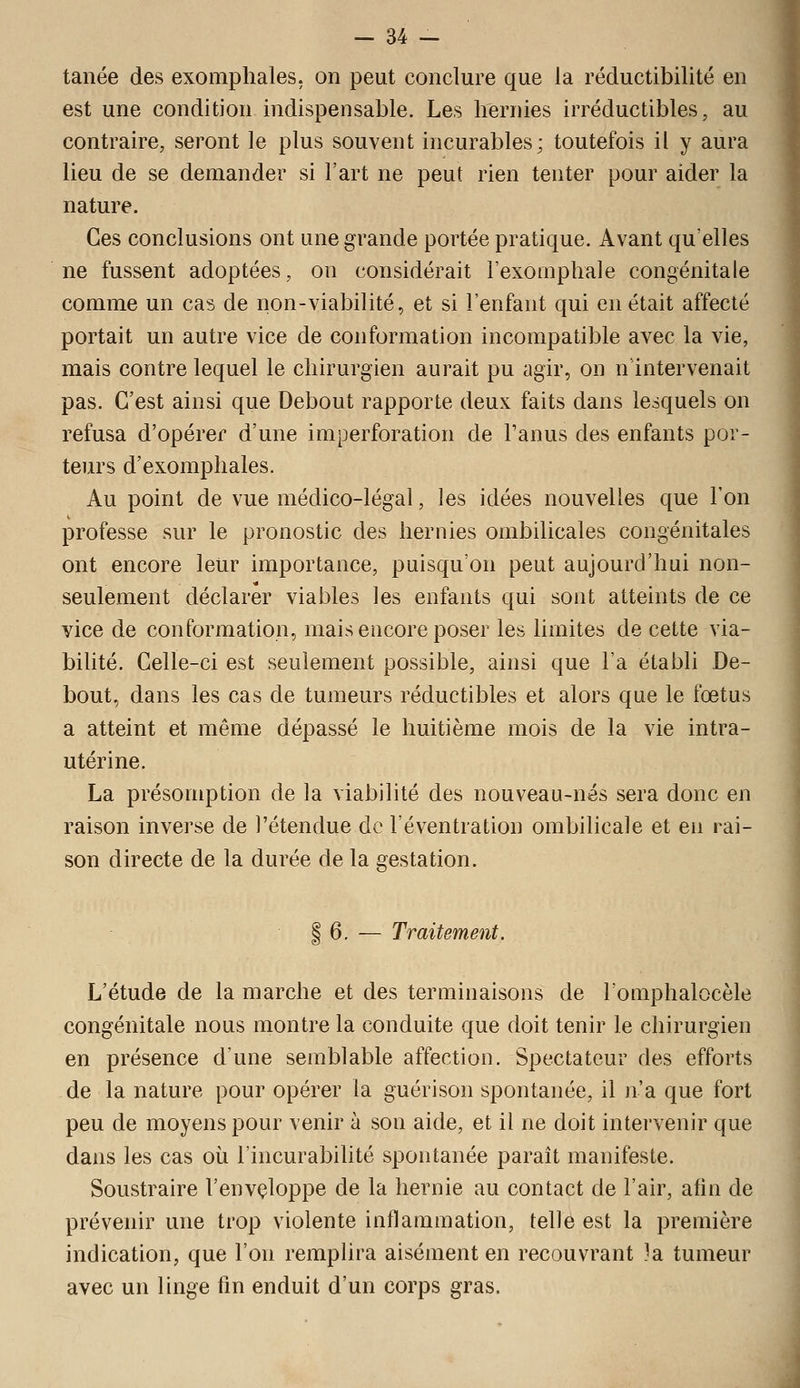 tanée des exomphales, on peut conclure que la réductibilité en est une condition indispensable. Les hernies irréductibles, au contraire, seront le plus souvent incurables; toutefois il y aura lieu de se demander si l'art ne peut rien tenter pour aider la nature. Ces conclusions ont une grande portée pratique. Avant qu'elles ne fussent adoptées, on considérait i'exompliale congénitale comme un cas de non-viabilité, et si l'enfant qui en était affecté portait un autre vice de conformation incompatible avec la vie, mais contre lequel le chirurgien aurait pu agir, on n intervenait pas. C'est ainsi que Debout rapporte deux faits dans lesquels on refusa d'opérer d'une imperforation de l'anus des enfants por- teurs d'exomphales. Au point de vue médico-légal, les idées nouvelles que l'on professe sur le pronostic des hernies ombilicales congénitales ont encore leur importance, puisqu'on peut aujourd'hui non- seulement déclarer viables les enfants qui sont atteints de ce vice de conformation, mais encore poser les limites de cette via- biUté. Celle-ci est seulement possible, ainsi que l'a établi De- bout, dans les cas de tumeurs réductibles et alors que le fœtus a atteint et même dépassé le huitième mois de la vie intra- utérine. La présomption de la viabilité des nouveau-nés sera donc en raison inverse de l'étendue de l'éventration ombilicale et en rai- son directe de la durée de la gestation. I 6. — Traitement. L'étude de la marche et des terminaisons de l'omphalocèle congénitale nous montre la conduite que doit tenir le chirurgien en présence d'une semblable affection. Spectateur des efforts de la nature pour opérer la guérison spontanée, il n'a que fort peu de moyens pour venir à son aide, et il ne doit intervenir que dans les cas où l'incurabilité spontanée paraît manifeste. Soustraire l'envçloppe de la hernie au contact de l'air, afin de prévenir une trop violente inflammation, telle est la première indication, que l'on remplira aisément en recouvrant ?a tumeur avec un linge fin enduit d'un corps gras.