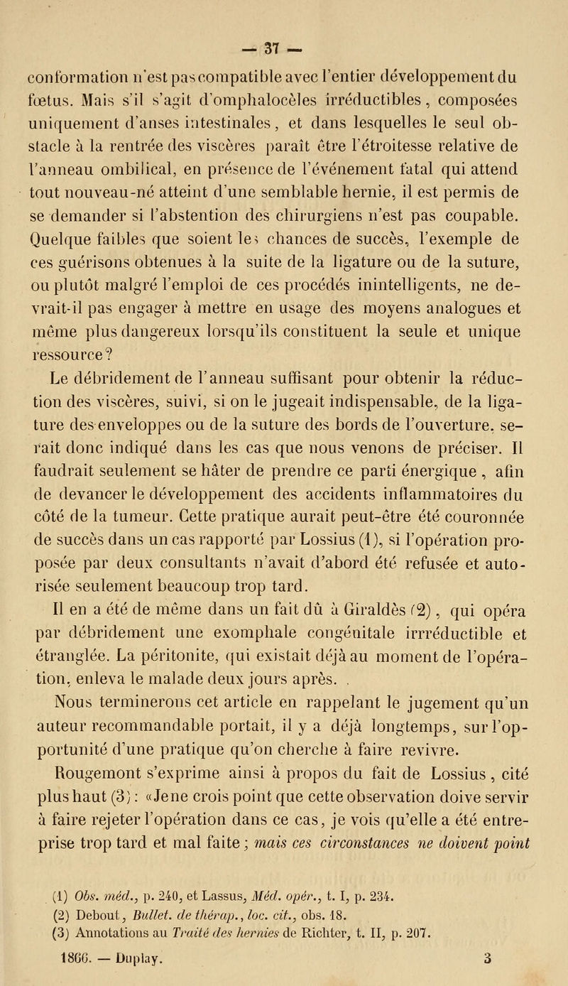 conformation n'est pas compatible avec l'entier développement du fœtus. Mais s'il s'agit d'omplialocèles irréductibles, composées uniquement d'anses intestinales, et dans lesquelles le seul ob- stacle à la rentrée des viscères paraît être l'étroitesse relative de l'anneau ombilical, en présence de l'événement fatal qui attend tout nouveau-né atteint d'une semblable hernie, il est permis de se demander si l'abstention des chirurgiens n'est pas coupable. Quelque faibles que soient le> chances de succès, l'exemple de ces guérisons obtenues à la suite de la ligature ou de la suture, ou plutôt malgré l'emploi de ces procédés inintelligents, ne de- vrait-il pas engager à mettre en usage des moyens analogues et môme plus dangereux lorsqu'ils constituent la seule et unique ressource? Le débridement de l'anneau suffisant pour obtenir la réduc- tion des viscères, suivi, si on le jugeait indispensable, de la liga- ture des enveloppes ou de la suture des bords de l'ouverture, se- rait donc indiqué dans les cas que nous venons de préciser. Il faudrait seulement se hâter de prendie ce parti énergique , afin de devancer le développement des accidents inflammatoires du côté de la tumeur. Cette pratique aurait peut-être été couronnée de succès dans un cas rapporté par Lossius (1), si l'opération pro- posée par deux consultants n'avait d'abord été refusée et auto- risée seulement beaucoup trop tard. Il en a été de même dans un fait dû à Giraldès fâ), qui opéra par débridement une exomphale congénitale irrréductible et étranglée. La péritonite, qui existait déjà au moment de l'opéra- tion, enleva le malade deux jours après. . Nous terminerons cet article en rappelant le jugement qu'un auteur recommandable portait, il y a déjà longtemps, sur l'op- portunité d'une pratique qu'on cherche à faire revivre. Rougemont s'exprime ainsi à propos du fait de Lossius, cité plus haut (3) : «Je ne crois point que cette observation doive servir à faire rejeter l'opération dans ce cas, je vois qu'elle a été entre- prise trop tard et mal faite ; mais ces circonstances ne doivent point (1) Obs: méd., p. 240, et Lassus^ Méd. opér., t. I, p. 234. (2) Debout, Bullet. de t/iérap., loc. cit., obs. 18. (3) Annotations au Traité des hernies de Richter, t. II, p. 207. 186G. — Duplay. 3