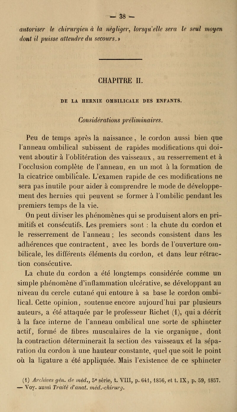 autoriser le chirurgien à la négliger, lorsqu'elle sera le seul moyen dont il puisse attendre du secours. » CHAPITRE II. DE LA HERNIE OMBILICALE DES ENFANTS. Considérations préliminaires. Peu de temps après la naissance, le cordon aussi bien que l'anneau ombilical subissent de rapides modifications qui doi- vent aboutir à l'oblitération des vaisseaux , au resserrement et à l'occlusion complète de l'anneau, en un mot à la formation de la cicatrice ombilicale. L'examen rapide de ces modifications ne sera pas inutile pour aider à comprendre le mode de développe- ment des hernies qui peuvent se former à l'ombilic pendant les premiers temps de la vie. On peut diviser les phénomènes qui se produisent alors en pri- mitifs et consécutifs. Les premiers sont : la chute du cordon et le resserrement de l'anneau ; les seconds consistent dans les adhérences que contractent, avec les bords de l'ouverture om- bilicale, les différents éléments du cordon, et dans leur rétrac- tion consécutive. La chute du cordon a été longtemps considérée comme un simple phénomène d'inflammation ulcérative, se développant au niveau du cercle cutané qui entoure à sa base le cordon ombi- lical. Cette opinion, soutenue encore aujourd'hui par plusieurs auteurs, a été attaquée par le professeur Richet (1), qui a décrit à la face interne de l'anneau ombilical une sorte de sphincter actif, formé de tibres musculaires de la vie organique, dont la contraction déterminerait la section des vaisseaux et la sépa- ration du cordon à une hauteur constante, quel que soit le point où la ligature a été appliquée. Mais l'existence de ce sphincter (1) Archives gén. de méd., 5^ série, t. VIII, p. 641, 1866, et t. IX, p. 69, 1867. — Voy. aussi Traité d'anat. méd.-chirurg.