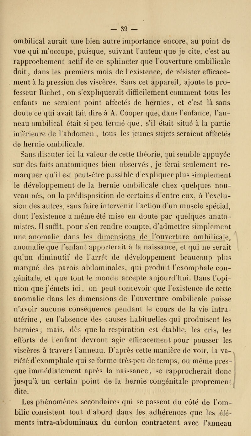 ombilical aurait une bien autre importance encore, au point de vue qui m'occupe, puisque, suivant l'auteur que je cite, c'est au rapprochement actif de ce sphincter que l'ouverture ombilicale doit, dans les premiers mois de l'existence, de résister efficace- ment à la pression des viscères. Sans cet appareil, ajoute le pro- fesseur Richet, on s'expliquerait difficilement comment tous les enfants ne seraient point affectés de hernies, et c'est là sans doute ce qui avait fait dire à A. Gooper que, dans l'enfance, l'an- neau ombilical était si peu fermé que, s'il était situé à la partie inférieure de l'abdomen , tous les jeunes sujets seraient affectés de hernie ombilicale. Sans discuter ici la valeur de cette théorie, qui semble appuyée sur des faits anatomiques bien observés, je ferai seulement re- marquer qu'il est peut-être possible d'expliquer plus simplement le développement de la hernie ombilicale chez quelques nou- veau-nés, ou la prédisposition de certains d'entre eux, à l'exclu- sion des autres, sans faire intervenir l'action d'un muscle spécial, dont l'existence a même été mise en doute par quelques anato- mistes. Il suffit, pour s'en rendre compte, d'admettre simplement une anomalie dans les dimensions de l'ouverture ombilicale, anomalie que l'enfant apporterait à la naissance, et qui ne serait qu'un diminutif de l'arrêt de développement beaucoup plus marqué des parois abdominales, qui produit l'exomphale con- génitale, et que tout le monde accepte aujourd'hui. Dans l'opi- nion que j'émets ici, on peut concevoir que l'existence de cette anomalie dans les dimensions de l'ouverture ombilicale puisse n'avoir aucune conséquence pendant le cours de la vie intra- utérine, en l'absence des causes habituelles qui produisent les hernies ; mais, dès que la respiration est établie, les cris, les efforts de l'enfant devront agir efficacement pour pousser les viscères à travers l'anneau. D'après cette manière de voir, la va- riété d'exomphale qui se forme très-peu de temps, ou même près- . que immédiatement après la naissance, se rapprocherait donc \ jusqu'à un certain point de la hernie congénitale proprement! dite. Les phénomènes secondaires qui se passent du côté de l'om- bilic consistent tout d'abord dans les adhérences que les élé- ments intra-abdominaux du cordon contractent avec l'anneau