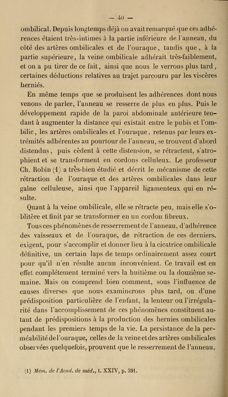ombilical. Depuis longtemps déjà on avait remarqué que ces adhé- rences étaient très-intimes à la partie inférieure de l'anneau, du côté des artères ombilicales et de l'ouraque, tandis que , à la partie supérieure, la veine ombilicale adhérait très-faiblement, et on a pu tirer de ce fait, ainsi que nous le verrons plus tard, certaines déductions relatives au trajet parcouru par les viscères hernies. En même temps que se produisent les adhérences dont nous venons de parler, l'anneau se resserre de plus en plus. Puis le développement rapide de la paroi abdominale antérieure ten- dant à augmenter la distance qui existait entre le pubis et l'om- bilic , les artères ombilicales et l'ouraque, retenus par leurs ex- trémités adhérentes au pourtour de l'anneau, se trouvent d'abord distendus, puis cèdent à cette distension, se rétractent, s'atro- phient et se transforment en cordons celluleux. Le professeur Ch. Robin (1) a très-bien étudié et décrit le mécanisme de cette rétraction de Fouraque et des artères ombilicales dans leur gaîne celluleuse, ainsi que l'appareil ligamenteux qui en ré- sulte. Quant à la veine ombilicale, elle se rétracte peu, mais elle s'o- blitère et finit par se transformer en un cordon fibreux. Tous ces phénomènes de resserrement de l'anneau, d'adhérence des vaisseaux et de l'ouraque, de rétraction de ces derniers, exigent, pour s'accomplir et donner lieu à la cicatrice ombilicale définitive, un certain laps de temps ordinairement assez court pour qu'il n'en résulte aucun inconvénient. Ce travail est en effet complètement terminé vers la huitième ou la douzième se- maine. Mais on comprend bien comment, sous l'influence de causes diverses que nous examinerons plus tard, ou d'une prédisposition particuhère de l'enfant, la lenteur ou l'irrégula- rité dans l'accomplissement de ces phénomènes constituent au- tant de prédispositions à la production des hernies ombilicales pendant les premiers temps de la vie. La persistance delà per- méabilité de l'ouraque, celles de la veine et des artères ombilicales observées quelquefois, prouvent que le resserrement de l'anneau, (1) Mém. de VAcad. de méd,, t. XXIV, p. 391.