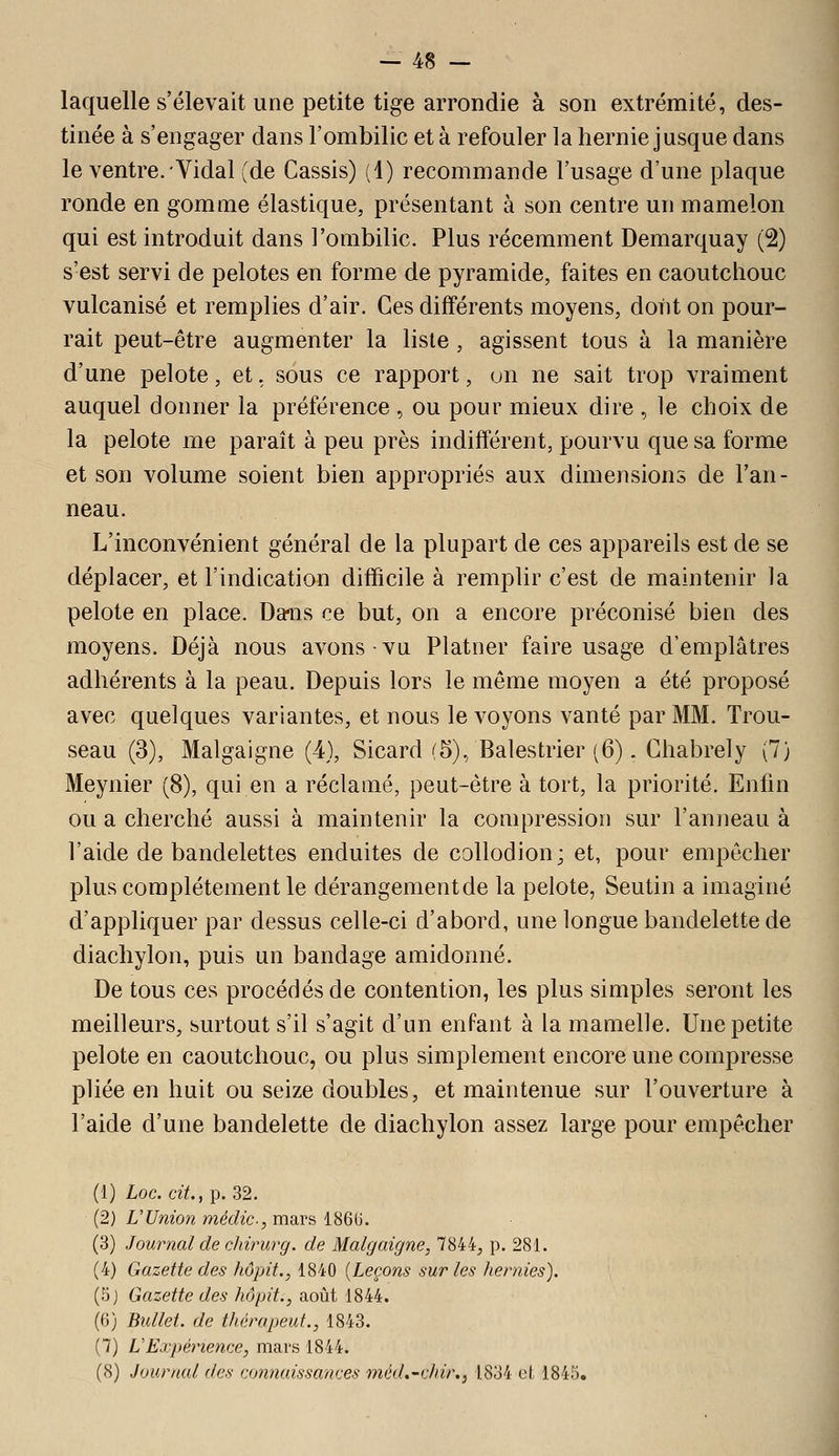 — 48 — laquelle s'élevait une petite tige arrondie à son extrémité, des- tinée à s'engager dans l'ombilic et à refouler la hernie jusque dans le ventre. Vidal (de Cassis) (1) recommande l'usage d'une plaque ronde en gomme élastique, présentant à son centre un mamelon qui est introduit dans l'ombilic. Plus récemment Demarquay (2) s'est servi de pelotes en forme de pyramide, faites en caoutchouc vulcanisé et remplies d'air. Ces différents moyens, dont on pour- rait peut-être augmenter la liste, agissent tous à la manière d'une pelote, et. sous ce rapport, un ne sait trop vraiment auquel donner la préférence , ou pour mieux dire , le choix de la pelote me paraît à peu près indifférent, pourvu que sa forme et son volume soient bien appropriés aux dimensions de l'an- neau. L'inconvénient général de la plupart de ces appareils est de se déplacer, et l'indication difficile à remplir c'est de maintenir la pelote en place. Dans ce but, on a encore préconisé bien des moyens. Déjà nous avons vu Platner faire usage d'emplâtres adhérents à la peau. Depuis lors le même moyen a été proposé avec quelques variantes, et nous le voyons vanté par MM. Trou- seau (3), Malgaigne (4), Sicard (5), Balestrier (6). Ghabrely (7) Meynier (8), qui en a réclamé, peut-être à tort, la priorité. Enfin ou a cherché aussi à maintenir la compression sur l'anneau à l'aide de bandelettes enduites de coUodion; et, pour empêcher plus complètement le dérangement de la pelote, Seutin a imaginé d'appliquer par dessus celle-ci d'abord, une longue bandelette de diachylon, puis un bandage amidonné. De tous ces procédés de contention, les plus simples seront les meilleurs, surtout s'il s'agit d'un enfant à la mamelle. Une petite pelote en caoutchouc, ou plus simplement encore une compresse pliée en huit ou seize doubles, et maintenue sur l'ouverture à l'aide d'une bandelette de diachylon assez large pour empêcher (1) Loc. cit., p. 32. (2) U Union médic, mars 186G. (3) Journal de ojtirurg. de Malgaigne, 7844, p. 281. (4) Gazette des hôpit., 1840 {Leçons sur les hernies). (5j Gazette des hôpit., août 1844. (6) Bullet. de thérapeut., 1843. (7) L'Expérience, mars 1844.