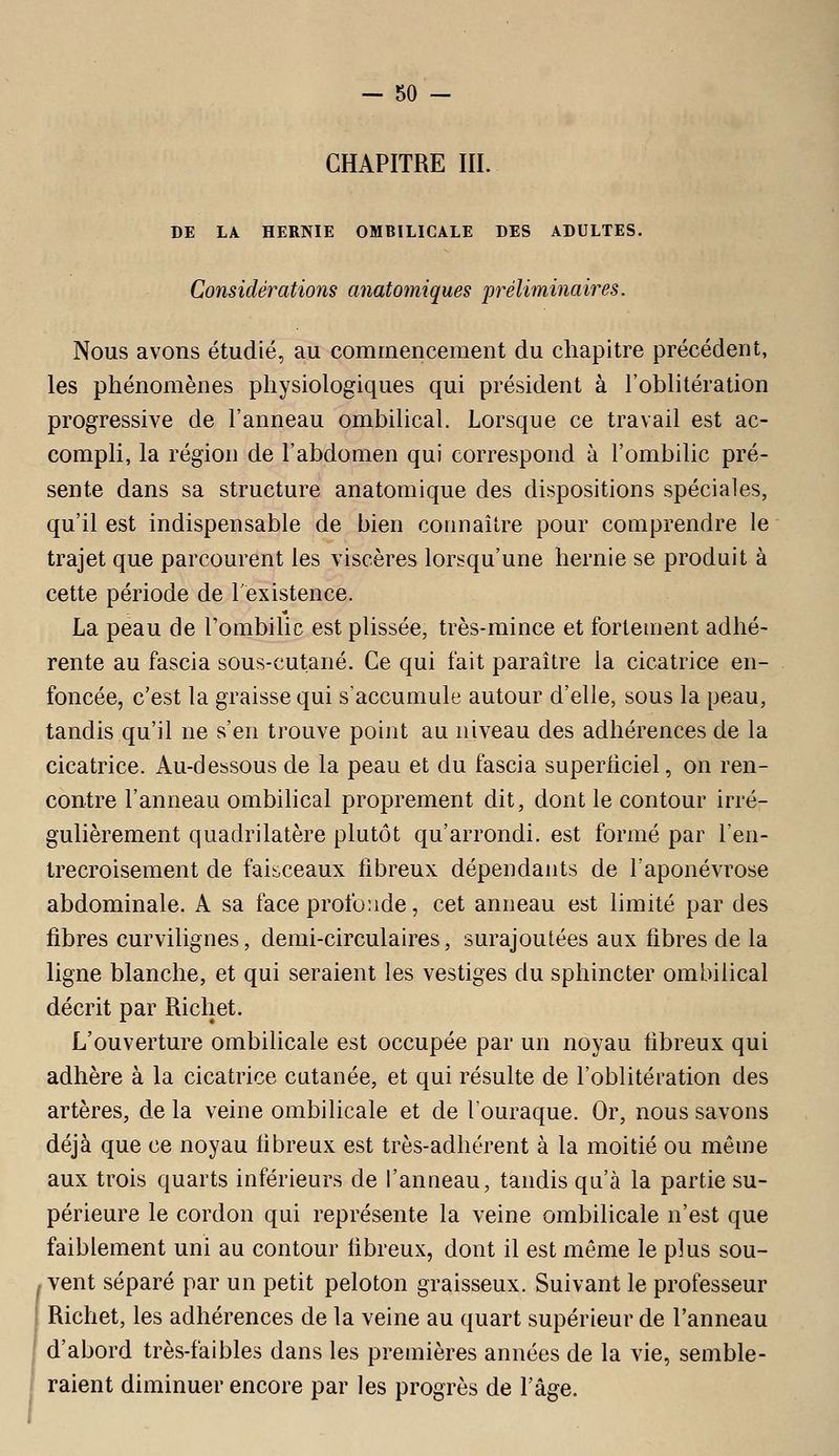 CHAPITRE III. DE LA HERNIE OMBILICALE DES ADULTES. Considérations anatomiques préliminaires. Nous avons étudié, au commencement du chapitre précédent, les phénomènes physiologiques qui président à l'oblitération progressive de l'anneau ombilical. Lorsque ce travail est ac- compli, la région de l'abdomen qui correspond à l'ombilic pré- sente dans sa structure anatomique des dispositions spéciales, qu'il est indispensable de bien coiinaitre pour comprendre le trajet que parcourent les viscères lorsqu'une hernie se produit à cette période de l'existence. La peau de l'ombilic est plissée, très-mince et fortement adhé- rente au fascia sous-cutané. Ce qui fait paraître la cicatrice en- foncée, c'est la graisse qui s'accumule autour d'elle, sous la peau, tandis qu'il ne s'en trouve point au niveau des adhérences de la cicatrice. Au-dessous de la peau et du fascia superiiciel, on ren- contre l'anneau ombilical proprement dit, dont le contour irré- gulièrement quadrilatère plutôt qu'arrondi, est formé par l'en- trecroisement de faisceaux fibreux dépendants de l'aponévrose abdominale. A sa face profonde, cet anneau est limité par des fibres curvilignes, demi-circulaires, surajoutées aux fibres de la ligne blanche, et qui seraient les vestiges du sphincter ombilical décrit par Richet. L'ouverture ombilicale est occupée par un noyau fibreux qui adhère à la cicatrice cutanée, et qui résulte de l'oblitération des artères, de la veine ombilicale et de l'ouraque. Or, nous savons déjà que ce noyau fibreux est très-adhérent à la moitié ou même aux trois quarts inférieurs de l'anneau, tandis qu'à la partie su- périeure le cordon qui représente la veine ombilicale n'est que faiblement uni au contour fibreux, dont il est même le plus sou- vent séparé par un petit peloton graisseux. Suivant le professeur Richet, les adhérences de la veine au quart supérieur de l'anneau d'abord très-faibles dans les premières années de la vie, semble- raient diminuer encore par les progrès de Fâge.