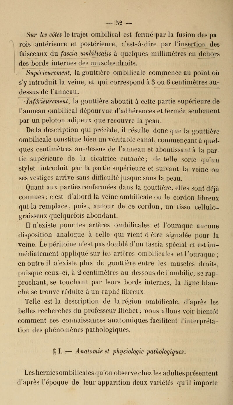 Sur les côtés le trajet ombilical est fermé par la fusion des pa \ rois antérieure et postérieure, c'est-à-dire par l'insertion des faisceaux du fascia umbilicalis à quelques millimètres en dehors i des bords internes des muscles droits. Supiirieurement, la gouttière ombilicale commence au point où s'y introduit la veine, et qui correspond à 3 ou 6 centimètres au- dessus de l'anneau. ■Inférieurement, la gouttière aboutit à cette partie supérieure de l'anneau ombilical dépourvue d'adhérences et fermée seulement par un peloton adipeux que recouvre la peau. Delà description qui précède, il résulte donc que la gouttière ombilicale constitue bien un véritable canal, commençant à quel- ques centimètres au-dessus de l'anneau et aboutissant à la par- tie supérieure de la cicatrice cutanée; de telle sorte qu'un stylet introduit par la partie supérieure et suivant la veine ou ses vestiges arrive sans difficulté jusque sous la peau. Quant aux parties renfermées dans la gouttière, elles sont déjà connues; c'est d'abord la veine ombilicale ou le cordon fibreux qui la remplace, puis , autour de ce cordon, un tissu cellulo- graisseux quelquefois abondant. Il n'existe pour les artères ombilicales et l'ouraque aucune disposition analogue à celle qui vient d'être signalée pour la veine. Le péritoine n'est pas doublé d'un fascia spécial et est im- médiatement appliqué sur les artères ombilicales et l'ouraque; en outre il n'existe plus de gouttière entre les muscles droits, puisque ceux-ci, à 2 centimètres au-dessous de l'ombilic, se rap- prochant, se touchant par leurs bords internes, la ligne blan- che se trouve réduite à un raphé fibreux. Telle est la description de la région ombilicale, d'après les belles recherches du professeur Richet; nous allons voir bientôt comment ces connaissances anatomiques facilitent l'interpréta- tion des phénomènes pathologiques. I I. — Anatomie et physiologie pathologiques. Lesherniesombilicales qu'on observechez les adultes présentent d'après l'époque de leur apparition deux variétés qu'il importe