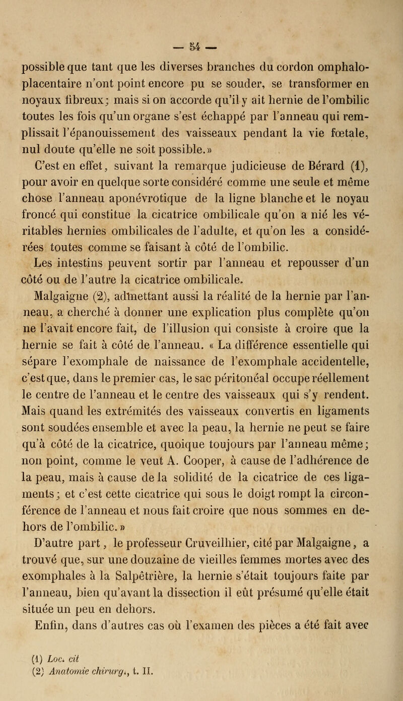 possible que tant que les diverses branches du cordon omphalo- placentaire n'ont point encore pu se souder, se transformer en noyaux libreux; mais si on accorde qu'il y ait hernie de l'ombilic toutes les fois qu'un organe s'est échappé par l'anneau qui rem- plissait l'épanouissement des vaisseaux pendant la vie fœtale, nul doute qu'elle ne soit possible.» C'est en effet, suivant la remarque judicieuse de Bérard (1), pour avoir en quelque sorte considéré comme une seule et même chose l'anneau aponévrotique de la ligne blanche et le noyau froncé qui constitue la cicatrice ombilicale qu'on a nié les vé- ritables hernies ombilicales de l'adulte, et qu'on les a considé- rées toutes comme se faisant à côté de l'ombilic. Les intestins peuvent sortir par l'anneau et repousser d'un côté ou de l'autre la cicatrice ombilicale. Malgaigne (2), adtaettant aussi la réalité de la hernie par l'an- neau, a cherché à donner une explication plus complète qu'on ne l'avait encore fait, de l'illusion qui consiste à croire que la hernie se fait à côté de l'anneau. « La différence essentielle qui sépare l'exomphale de naissance de l'exomphale accidentelle, c'est que, dans le premier cas, le sac péritonéal occupe réellement le centre de l'anneau et le centre des vaisseaux qui s'y rendent. Mais quand les extrémités des vaisseaux convertis en ligaments sont soudées ensemble et avec la peau, la hernie ne peut se faire qu'à côté de la cicatrice, quoique toujours par l'anneau même; non point, comme le veut A. Gooper, à cause de l'adhérence de la peau, mais à cause de la solidité de la cicatrice de ces liga- ments; et c'est cette cicatrice qui sous le doigt rompt la circon- férence de l'anneau et nous fait croire que nous sommes en de- hors de l'ombilic. » D'autre part, le professeur Cruveilhier, cité par Malgaigne, a trouvé que, sur une douzaine de vieilles femmes mortes avec des exomphales à la Salpêtrière, la hernie s'était toujours faite par l'anneau, bien qu'avant la dissection il eût présumé qu'elle était située un peu en dehors. Enfin, dans d'autres cas où l'examen des pièces a été fait avec (1) Loci cit (2) Anatomie chinirg.^ t. II.