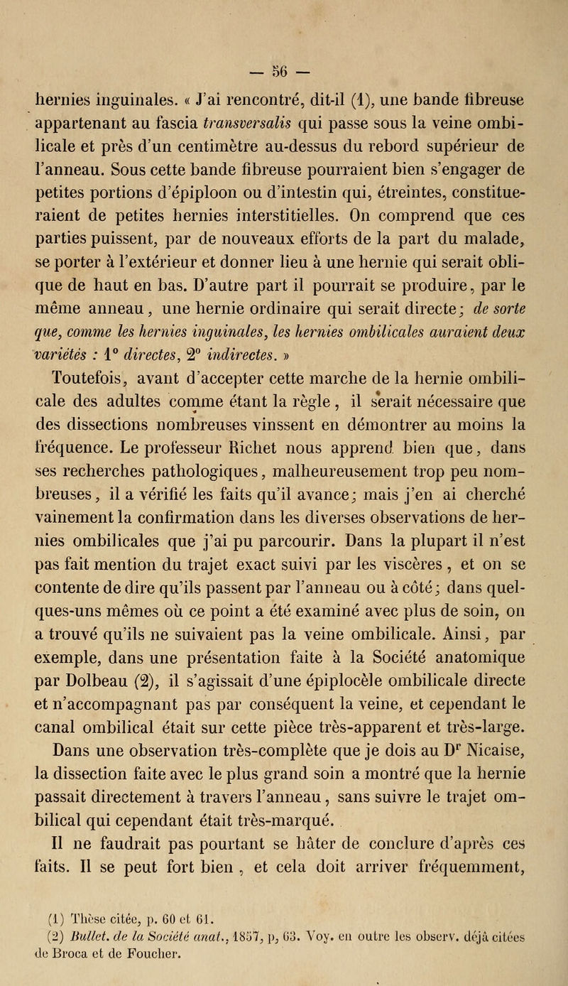 hernies inguinales. « J'ai rencontré, dit-il (1), une bande fibreuse appartenant au fascia transversalis qui passe sous la veine ombi- licale et près d'un centimètre au-dessus du rebord supérieur de l'anneau. Sous cette bande fibreuse pourraient bien s'engager de petites portions d'épiploon ou d'intestin qui, étreintes, constitue- raient de petites hernies interstitielles. On comprend que ces parties puissent, par de nouveaux efforts de la part du malade, se porter à l'extérieur et donner lieu à une hernie qui serait obli- que de haut en bas. D'autre part il pourrait se produire, par le même anneau, une hernie ordinaire qui serait directe; de sorte que, comme les hernies inguinales, les hernies ombilicales auraient deux variétés : 1 directes, 2** indirectes. » Toutefois, avant d'accepter cette marche de la hernie ombili- cale des adultes comme étant la règle , il serait nécessaire que des dissections nombreuses vinssent en démontrer au moins la fréquence. Le professeur Richet nous apprend bien que, dans ses recherches pathologiques, malheureusement trop peu nom- breuses, il a vérifié les faits qu'il avance; mais j'en ai cherché vainement la confirmation dans les diverses observations de her- nies ombilicales que j'ai pu parcourir. Dans la plupart il n'est pas fait mention du trajet exact suivi par les viscères , et on se contente de dire qu'ils passent par l'anneau ou à côté; dans quel- ques-uns mêmes où ce point a été examiné avec plus de soin, on a trouvé qu'ils ne suivaient pas la veine ombilicale. Ainsi, par exemple, dans une présentation faite à la Société anatomique par Dolbeau (2), il s'agissait d'une épiplocèle ombilicale directe et n'accompagnant pas par conséquent la veine, et cependant le canal ombilical était sur cette pièce très-apparent et très-large. Dans une observation très-complète que je dois au D^ Nicaise, la dissection faite avec le plus grand soin a montré que la hernie passait directement à travers l'anneau, sans suivre le trajet om- bilical qui cependant était très-marqué. Il ne faudrait pas pourtant se hâter de conclure d'après ces faits. Il se peut fort bien , et cela doit arriver fréquemment. (1) Thèse citée, p. 60 et 61. (2) Bullct. de la Société unat., 1857, p, (Jo. Voy. eu outre les observ. déjà citées lie Bi'oca et de Foucher.