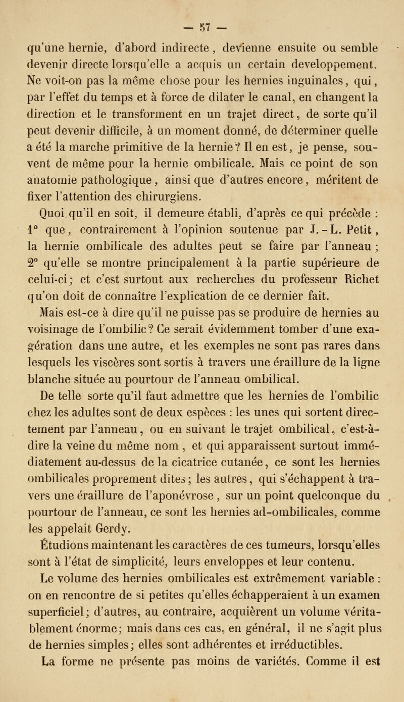 qu'une hernie, d'abord indirecte, devienne ensuite ou semble devenir directe lorsqu'elle a acquis un certain développement. Ne voit-on pas la même chose pour les hernies inguinales, qui, par l'effet du temps et à force de dilater le canal, en changent la direction et le transforment en un trajet direct, de sorte qu'il peut devenir difficile, à un moment donné, de déterminer quelle a été la marche primitive de la hernie? Il en est, je pense, sou- vent de même pour la hernie ombilicale. Mais ce point de son anatomie pathologique, ainsi que d'autres encore, méritent de fixer l'attention des chirurgiens. Quoi qu'il en soit, il demeure établi, d'après ce qui précède : 4° que, contrairement à l'opinion soutenue par J.-L. Petit, la hernie ombilicale des adultes peut se faire par l'anneau ; 2° qu'elle se montre principalement à la partie supérieure de celui-ci; et c'est surtout aux recherches du professeur Richet qu'on doit de connaître l'explication de ce dernier fait. Mais est-ce à dire qu'il ne puisse pas se produire de hernies au voisinage de l'ombilic? Ce serait évidemment tomber d'une exa- gération dans une autre, et les exemples ne sont pas rares dans lesquels les viscères sont sortis à travers une éraillure de la ligne blanche située au pourtour de l'anneau ombilical. De telle sorte qu'il faut admettre que les hernies de l'ombilic chez les adultes sont de deux espèces : les unes qui sortent direc- tement par l'anneau, ou en suivant le trajet ombilical, c'est-à- dire la veine du même nom , et qui apparaissent surtout immé- diatement au-dessus delà cicatrice cutanée, ce sont les hernies ombilicales proprement dites; les autres, qui s'échappent à tra- vers une éraillure de l'aponévrose , sur un point quelconque du pourtour de l'anneau, ce sont les hernies ad-ombilicales, comme les appelait Gerdy. Étudions maintenant les caractères de ces tumeurs, lorsqu'elles sont à l'état de simplicité, leurs enveloppes et leur contenu. Le volume des hernies ombilicales est extrêmement variable : on en rencontre de si petites qu'elles échapperaient à un examen superficiel; d'autres, au contraire, acquièrent un volume vérita- blement énorme; mais dans ces cas, en général, il ne s'agit plus de hernies simples; elles sont adhérentes et irréductibles. La forme ne présente pas moins de variétés. Comme il est