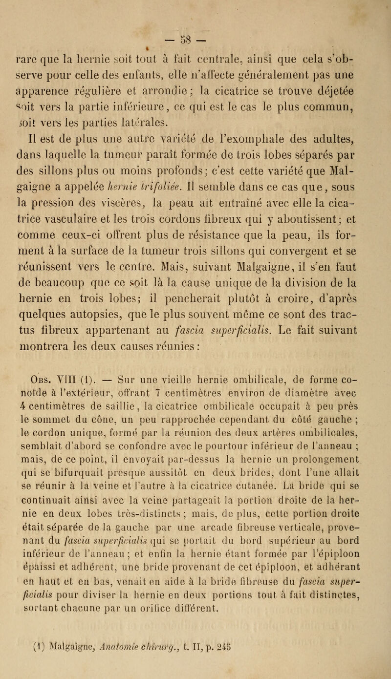 » rare que la hernie soit tout à fait centrale, ainsi que cela s'ob- serve pour celle des enfants, elle n'affecte généralement pas une apparence régulière et arrondie; la cicatrice se trouve déjetée '^oit vers la partie inférieure, ce qui est le cas le plus commun, joit vers les parties latérales. Il est de plus une autre variété de l'exompliale des adultes, dans laquelle la tumeur paraît formée de trois lobes séparés par des sillons plus ou moins profonds; c'est cette variété que Mal- gaigne a appelée hernie irifoliée. Il semble dans ce cas que, sous la pression des viscères, la peau ait entraîné avec elle la cica- trice vasculaire et les trois cordons fibreux qui y aboutissent; et comme ceux-ci offrent plus de résistance que la peau, ils for- ment à la surface de la tumeur trois sillons qui convergent et se réunissent vers le centre. Mais, suivant Malgaigne, il s'en faut de beaucoup que ce soit là la cause unique de la division de la hernie en trois lobes; il pencherait plutôt à croire, d'après quelques autopsies, que le plus souvent même ce sont des trac- tus fibreux appartenant au fascia superficialis. Le fait suivant montrera les deux causes réunies : Obs. VIII (1). — Sur une vieille hernie ombilicale, de forme co- noïde à l'extérieur, offrant 7 centimètres environ de diamètre avec 4 centimètres de saillie, la cicatrice ombilicale occupait à peu près le sommet du cône, un peu rapprochée cependant du côté gauche ; le cordon unique, formé par la réunion des deux artères ombilicales, semblait d'abord se confondre avec le pourtour inférieur de l'anneau ; mais, de ce point, il envoyait par-dessus la hernie un prolongement qui se bifurquait presque aussitôt en deux brides, dont l'une allait se réunir à la veine et l'autre à la cicatrice cutanée. La bride qui se continuait ainsi avec la veine partageait la portion droite de la her- nie en deux lobes très-distincts; mais, déplus, cette portion droite était séparée de la gauche par une arcade fibreuse verticale, prove- nant du fascia siiperficialis qui se portait du bord supérieur au bord inférieur de l'anneau ; et enfin la hernie étant formée par l'épiploon épaissi et adhérent, une bride provenant de cet épiploon, et adhérant en haut et en bas, venait en aide à la bride fibreuse du fascia super- ficialis pour diviser la hernie en deux portions tout à fait distinctes, sortant chacune par un orifice différent. (1) Malgaigne, Anatomie c/nrurg., i. II, p. 245