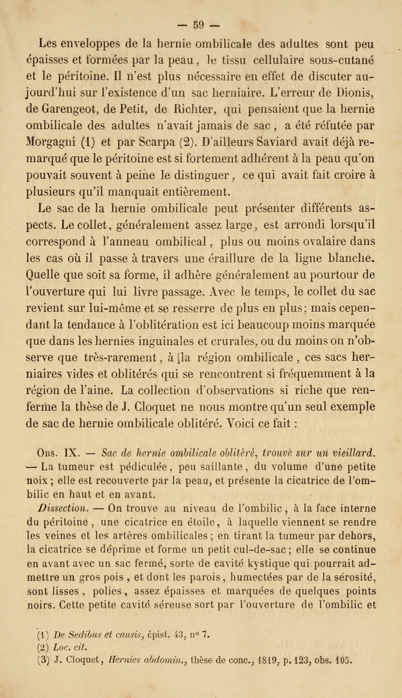 Les enveloppes de la hernie ombilicale des adultes sont peu épaisses et formées par la peau, le tissu cellulaire sous-cutané et le péritoine. Il n'est plus nécessaire en effet de discuter au- jourd'hui sur l'existence d'un sac herniaire. L'erreur de Dionis, de Garengeot, de Petit, de Richter, qui pensaient que la hernie ombilicale des adultes n'avait jamais de sac, a été réfutée par Morgagni (1) et par Scarpa (2). D'ailleurs Saviard avait déjà re- marqué que le péritoine est si fortement adhérent à la peau qu'on pouvait souvent à peine le distinguer, ce qui avait fait croire à plusieurs qu'il manquait entièrement. Le sac de la hernie ombilicale peut présenter différents as- pects. Le collet, généralement assez large, est arrondi lorsqu'il correspond à l'anneau ombilical, plus ou moins ovalaire dans les cas où il passe à travers une éraillure de la ligne blanche. Quelle que soit sa forme, il adhère généralement au pourtour de l'ouverture qui lui livre passage. Avec le temps, le collet du sac revient sur lui-même et se resserre de plus en plus; mais cepen- dant la tendance à l'oblitération est ici beaucoup moins marquée que dans les hernies inguinales et crurales, ou du moins on n'ob- serve que très-rarement, à [la région ombilicale, ces sacs her- niaires vides et oblitérés qui se rencontrent si fréquemment à la région de l'aine. La collection d'observations si riche que ren- ferme la thèse de J. Cloquet ne nous montre qu'un seul exemple de sac de hernie ombilicale oblitéré. Voici ce fait : Obs. IX. — Sac de hernie ombilicale oblitéré, trouve sur un vieillard. — La tumeur est pédiculée, peu saillante, du volume d'une petite noix ; elle est recouverte par la peau, et présente la cicatrice de l'om- bilic en haut et en avant. Dissection. — On trouve au niveau de l'ombilic, à la face interne du péritoine , une cicatrice en étoile, à laquelle viennent se rendre les veines et les artères ombilicales ; en tirant la tumeur par dehors, la cicatrice se déprime et forme un petit cul-de-sac; elle se continue en avant avec un sac fermé, sorte de cavité kystique qui pourrait ad- mettre un gros pois , et dont les parois , humectées par de la sérosité, sont lisses , polies, assez épaisses et marquées de quelques points noirs. Cette petite cavité séreuse sort par l'ouverture de l'ombilic et (1) De Sedihus et causis, épist. 43, 11° 7. (2) Loc. cit. (3) J. Cloquet, Hernies abdomin., thèse de conc, 1819, p. 123, obs. 103.