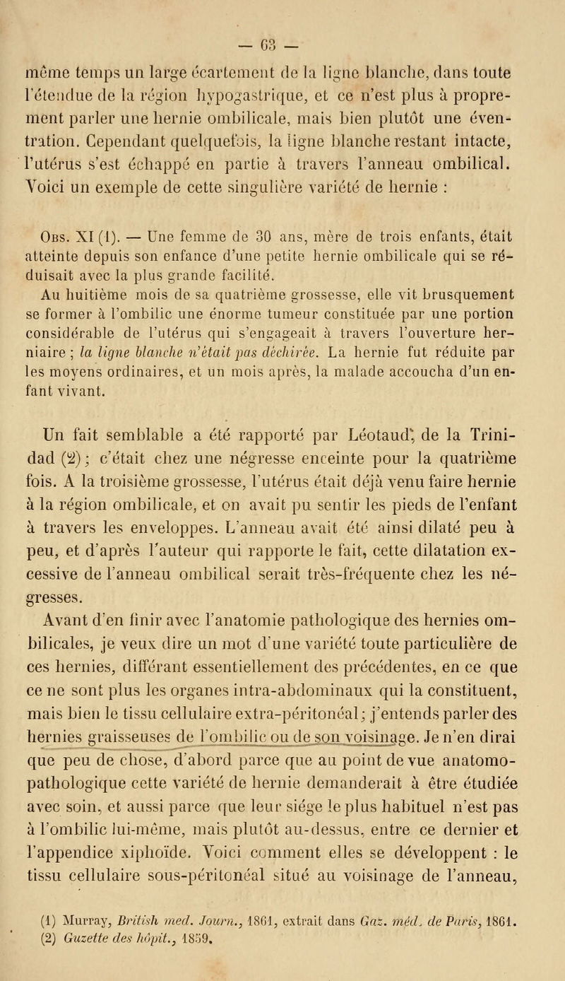 — 03 — menie temps un large écartemeiit de la ligne blanche, dans toute retendue de la région hypogastrique, et ce n'est plus à propre- ment parler une hernie ombilicale, mais bien plutôt une éven- tration. Cependant quelquefois, la ligne blanche restant intacte, Futérus s'est échappé en partie à travers l'anneau ombilical. Voici un exemple de cette singulière variété de hernie : Obs. XI (1). — Une femme de 30 ans, mère de trois enfants, était atteinte depuis son enfance d'une petite hernie ombilicale qui se ré- duisait avec la plus grande facilité. Au huitième mois de sa quatrième grossesse, elle vit brusquement se former à l'ombilic une énorme tumeur constituée par une portion considérable de l'utérus qui s'engageait à travers l'ouverture her- niaire ; la ligne blanche n'était pas déchirée. La hernie fut réduite par les moyens ordinaires, et un mois après, la malade accoucha d'un en- fant vivant. Un fait semblable a été rapporté par Léotaud^, de la Trini- dad i^l) ; c'était chez une négresse enceinte pour la quatrième fois. A la troisième grossesse, l'utérus était déjà venu faire hernie à la région ombilicale, et on avait pu sentir les pieds de Tenfant à travers les enveloppes. L'anneau avait été ainsi dilaté peu à peu, et d'après Tauteur qui rapporte le fait, cette dilatation ex- cessive de l'anneau ombilical serait très-fréquente chez les né- gresses. Avant d'en finir avec l'anatomie pathologique des hernies om- bilicales, je veux dire un mot d'une variété toute particulière de ces hernies, différant essentiellement des précédentes, en ce que ce ne sont plus les organes intra-abdominaux qui la constituent, mais bien le tissu cellulaire extra-péritonéal; j'entends parler des hernies graisseuses de l'ombilic ou de_so.n voisinage. Je n'en dirai que peu de chose, d'abord parce que au point de vue anatomo- pathologique cette variété de hernie demanderait à être étudiée avec soin, et aussi parce que leur siège le plus habituel n'est pas à l'ombilic lui-môme, mais plutôt au-dessus, entre ce dernier et l'appendice xiphoïde. Yoici comment elles se développent : le tissu cellulaire sous-péritonéal situé au voisinage de l'anneau, (1) Murray, British med. Journ., 18G1, extrait dans Gaz. méd. de Paris, 1861.