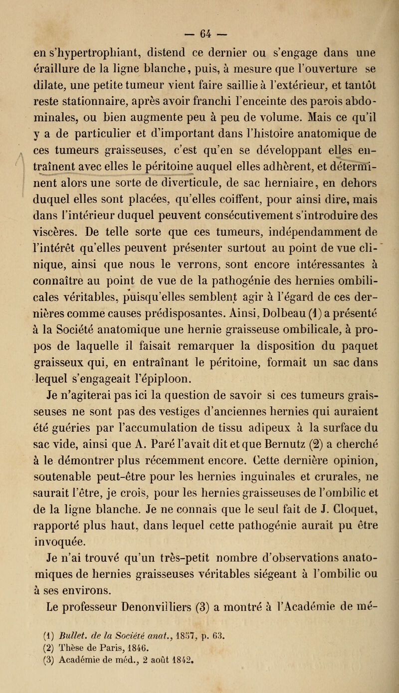 en s'hypertroplîiant, distend ce dernier ou s'engage dans une éraillure de la ligne blanche, puis, à mesure que l'ouverture se dilate, une petite tumeur vient faire saillie à l'extérieur, et tantôt reste stationnaire, après avoir franchi l'enceinte des parois abdo- minales, ou bien augmente peu à peu de volume. Mais ce qu'il y a de particulier et d'important dans l'histoire anatomique de ces tumeurs graisseuses, c'est qu'en se développant elles en- traînent avec elles le péritoine auquel elles adhèrent, et détermi- nent alors une sorte de diverticule, de sac herniaire, en dehors duquel elles sont placées, qu'elles coiffent, pour ainsi dire, mais dans l'intérieur duquel peuvent consécutivement s'introduire des viscères. De telle sorte que ces tumeurs, indépendamment de l'intérêt qu'elles peuvent présenter surtout au point de vue cli- nique, ainsi que nous le verrons, sont encore intéressantes à connaître au point de vue de la pathogénie des hernies ombili- cales véritables, puisqu'elles semblent agir à l'égard de ces der- nières comme causes prédisposantes. Ainsi, Dolbeau (i) a présenté à la Société anatomique une hernie graisseuse ombilicale, à pro- pos de laquelle il faisait remarquer la disposition du paquet graisseux qui, en entraînant le péritoine, formait un sac dans lequel s'engageait Tépiploon. Je n'agiterai pas ici la question de savoir si ces tumeurs grais- seuses ne sont pas des vestiges d'anciennes hernies qui auraient été guéries par l'accumulation de tissu adipeux à la surface du sac vide, ainsi que A. Paré l'avait dit et que Bernutz (2) a cherché à le démontrer plus récemment encore. Cette dernière opinion, soutenable peut-être pour les hernies inguinales et crurales, ne saurait l'être, je crois, pour les hernies graisseuses de l'ombilic et de la ligne blanche. Je ne connais que le seul fait de J. Cloquet, rapporté plus haut, dans lequel cette pathogénie aurait pu être invoquée. Je n'ai trouvé qu'un très-petit nombre d'observations anato- miques de hernies graisseuses véritables siégeant à l'ombilic ou à ses environs. Le professeur Denonviîliers (3) a montré à l'Académie de mé- (1) Bullet. de la Société anat,, 1857, p. 63. (2) Thèse de Paris, 1846. (3) Académie de méd., 2 août 1842,