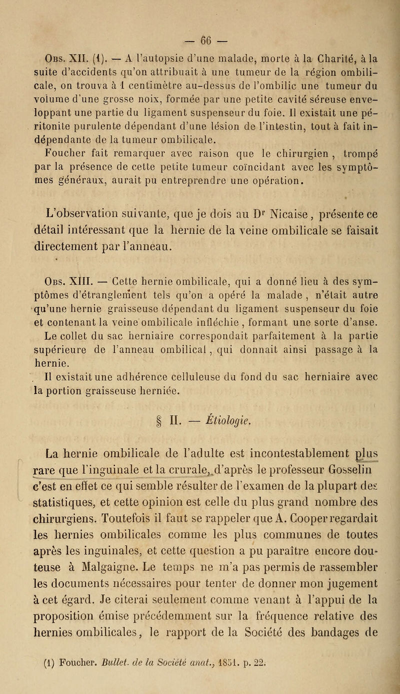 Obs. XII. ({). — A l'autopsie d'une malade, morte à la Charité, à la suite d'accidents qu'on attribuait à une tumeur de la région ombili- cale, on trouva à 1 centimètre au-dessus de l'ombilic une tumeur du volume d'une grosse noix, formée par une petite cavité séreuse enve- loppant une partie du ligament suspenseur du foie. Il existait une pé- ritonite purulente dépendant d'une lésion de l'intestin, tout à fait in- dépendante de la tumeur ombilicale. Foucher fait remarquer avec raison que le chirurgien , trompé par la présence de cette petite tumeur coïncidant avec les symptô- mes généraux, aurait pu entreprendre une opération. L'observation suivante, que je dois au D^ Nicaise, présente ce détail intéressant que la hernie de la veine ombilicale se faisait directement par l'anneau. Obs. XIII. — Cette hernie ombilicale, qui a donné lieu à des sym- ptômes d'étranglenîent tels qu'on a opéré la malade , n'était autre qu'une hernie graisseuse dépendant du ligament suspenseur du foie et contenant la veine'ombilicale infléchie , formant une sorte d'anse. Le collet du sac herniaire correspondait parfaitement à la partie supérieure de l'anneau ombilical, qui donnait ainsi passage à la hernie. , Il existait une adhérence celluleuse du fond du sac herniaire avec la portion graisseuse herniée. I IL — Étiologie. La hernie ombilicale de l'adulte est incontestablement glus rare que l'inguinale et la crurale,.d'après le professeur Gosselin c'est en effet ce qui semble résulter de l'examen de la plupart des statistiques, et cette opinion est celle du plus grand nombre des chirurgiens. Toutefois il faut se rappeler que A. Cooper regardait les hernies ombilicales comme les plus communes de toutes après les inguinales, et cette question a pu paraître encore dou- teuse à Malgaigne. Le temps ne m'a pas permis de rassembler les documents nécessaires pour tenter de donner mon jugement à cet égard. Je citerai seulement comme venant à l'appui de la proposition émise précédemment sur la fréquence relative des hernies ombilicales, le rapport delà Société des bandages de (1) Foucher. Bullet. de la Société anat., 1851. p. 22.